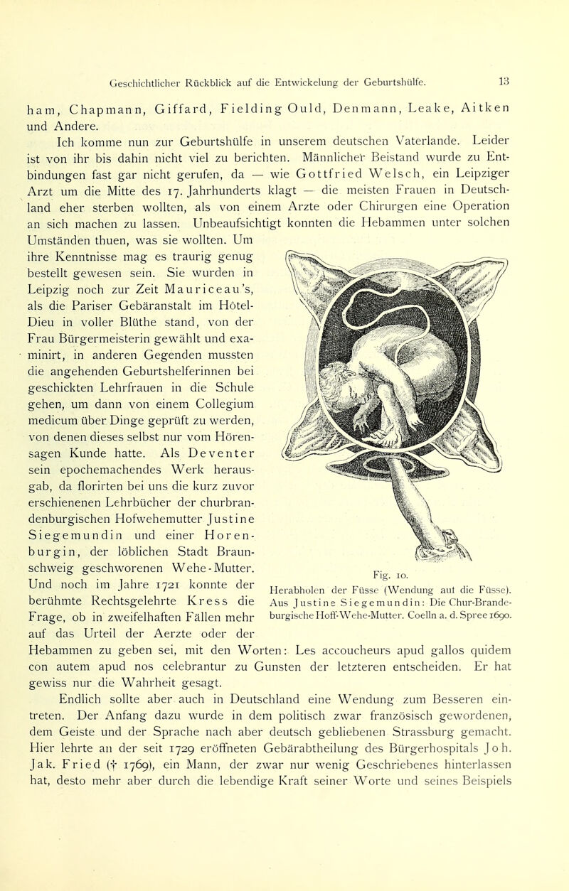 ham, Chapmann, Giffard, F i elding Ould, Den m ann , Lea k e, Ai tk en und Andere. Ich komme nun zur Geburtshülfe in unserem deutschen Vaterlande. Leider ist von ihr bis dahin nicht viel zu berichten. Männlicher Beistand wurde zu Ent- bindungen fast gar nicht gerufen, da — wie Gottfried Welsch, ein Leipziger Arzt um die Mitte des 17. Jahrhunderts klagt — die meisten Frauen in Deutsch- land eher sterben wollten, als von einem Arzte oder Chirurgen eine Operation an sich machen zu lassen. Unbeaufsichtigt konnten die Hebammen unter solchen Umständen thuen, was sie wollten. Um ihre Kenntnisse mag es traurig genug bestellt gewesen sein. Sie wurden in Leipzig noch zur Zeit Mauriceau's, als die Pariser Gebäranstalt im Hötel- Dieu in voller Blüthe stand, von der Frau Bürgermeisterin gewählt und exa- minirt, in anderen Gegenden mussten die angehenden Geburtshelferinnen bei geschickten Lehrfrauen in die Schule gehen, um dann von einem Collegium medicum über Dinge geprüft zu werden, von denen dieses selbst nur vom Hören- sagen Kunde hatte. Als Deventer sein epochemachendes Werk heraus- gab, da florirten bei uns die kurz zuvor erschienenen Lehrbücher der churbran- denburgischen Hofwehemutter Justine Siegemundin und einer Hören- burgin, der löblichen Stadt Braun- schweig geschworenen Wehe-Mutter. Und noch im Jahre 1721 konnte der berühmte Rechtsgelehrte Kress die Frage, ob in zweifelhaften Fällen mehr auf das Urteil der Aerzte oder der Hebammen zu geben sei, mit den Worten: Les accoucheurs apud gallos quidem con autem apud nos celebrantur zu Gunsten der letzteren entscheiden. Er hat gewiss nur die Wahrheit gesagt. Endlich sollte aber auch in Deutschland eine Wendung zum Besseren ein- treten. Der Anfang dazu wurde in dem politisch zwar französisch gewordenen, dem Geiste und der Sprache nach aber deutsch gebliebenen Strassburg gemacht. Hier lehrte an der seit 1729 eröffneten Gebärabtheilung des Bürgerhospitals Joh. Jak. Fried (f 1769), ein Mann, der zwar nur wenig Geschriebenes hinterlassen hat, desto mehr aber durch die lebendige Kraft seiner Worte und seines Beispiels Fig. 10. Herabholen der Füsse (Wendung aut die Füsse). Aus Justine Siegemundin: Die Chur-Brande- burgische Hoff-Wehe-Mutter. Coelln a. d. Spree 1690.