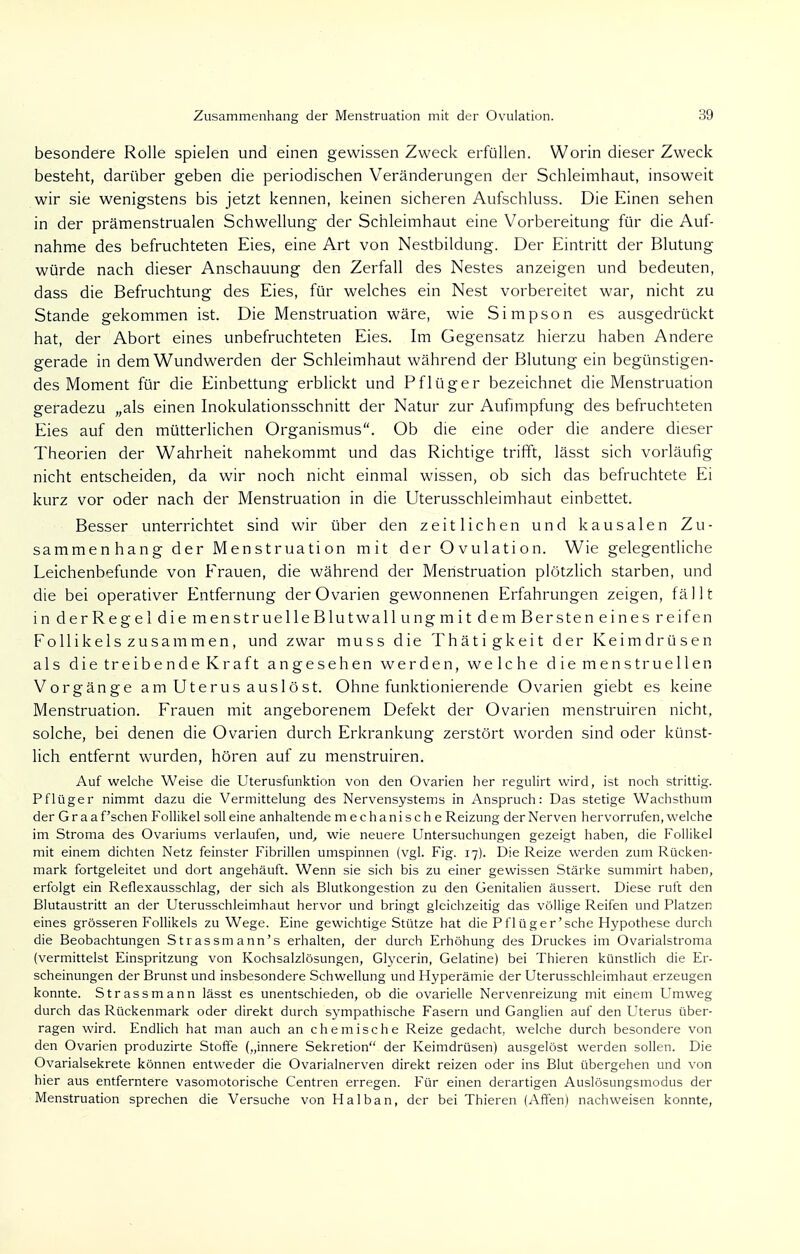 besondere Rolle spielen und einen gewissen Zweck erfüllen. Worin dieser Zweck besteht, darüber geben die periodischen Veränderungen der Schleimhaut, insoweit wir sie wenigstens bis jetzt kennen, keinen sicheren Aufschluss. Die Einen sehen in der prämenstrualen Schwellung der Schleimhaut eine Vorbereitung für die Auf- nahme des befruchteten Eies, eine Art von Nestbildung. Der Eintritt der Blutung würde nach dieser Anschauung den Zerfall des Nestes anzeigen und bedeuten, dass die Befruchtung des Eies, für welches ein Nest vorbereitet war, nicht zu Stande gekommen ist. Die Menstruation wäre, wie Simpson es ausgedrückt hat, der Abort eines unbefruchteten Eies. Im Gegensatz hierzu haben Andere gerade in dem Wundwerden der Schleimhaut während der Blutung ein begünstigen- des Moment für die Einbettung erblickt und Pflüg er bezeichnet die Menstruation geradezu „als einen Inokulationsschnitt der Natur zur Aufnnpfung des befruchteten Eies auf den mütterlichen Organismus. Ob die eine oder die andere dieser Theorien der Wahrheit nahekommt und das Richtige trifft, lässt sich vorläufig nicht entscheiden, da wir noch nicht einmal wissen, ob sich das befruchtete Ei kurz vor oder nach der Menstruation in die Uterusschleimhaut einbettet. Besser unterrichtet sind wir über den zeitlichen und kausalen Zu- sammenhang der Menstruation mit der Ovulation. Wie gelegentliche Leichenbefunde von Erauen, die während der Menstruation plötzlich starben, und die bei operativer Entfernung der Ovarien gewonnenen Erfahrungen zeigen, fällt in derRegel die menstruelleBlutwallungmit dem Bersten eines reifen Follikels zusammen, und zwar muss die Thätigkeit der Keimdrüsen als die treibende Kraft angesehen werden, welche die menstruellen Vorgänge am Uterus auslöst. Ohne funktionierende Ovarien giebt es keine Menstruation. Frauen mit angeborenem Defekt der Ovarien menstruiren nicht, solche, bei denen die Ovarien durch Erkrankung zerstört worden sind oder künst- lich entfernt wurden, hören auf zu menstruiren. Auf welche Weise die Uterusfunktion von den Ovarien her regulirt wird, ist noch strittig. Pflüger nimmt dazu die Vermittelung des Nervensystems in Anspruch: Das stetige Wachsthum der Graafschen Follikel soll eine anhaltende mechanische Reizung der Nerven hervorrufen, welche im Stroma des Ovariums verlaufen, und, wie neuere Untersuchungen gezeigt haben, die Follikel mit einem dichten Netz feinster Fibrillen umspinnen (vgl. Fig. 17). Die Reize werden zum Rücken- mark fortgeleitet und dort angehäuft. Wenn sie sich bis zu einer gewissen Stärke summirt haben, erfolgt ein Reflexausschlag, der sich als Blutkongestion zu den Genitalien äussert. Diese ruft den ßlutaustritt an der Uterusschleimhaut hervor und bringt gleichzeitig das völlige Reifen und Platzen eines grösseren Follikels zu Wege. Eine gewichtige Stütze hat die Pflüger'sehe Hypothese durch die Beobachtungen Strassmann's erhalten, der durch Erhöhung des Druckes im Ovarialstroma (vermittelst Einspritzung von Kochsalzlösungen, Glycerin, Gelatine) bei Thieren künstlich die Er- scheinungen der Brunst und insbesondere Schwellung und Hyperämie der Uterusschleimhaut erzeugen konnte. Strassmann lässt es unentschieden, ob die ovarielle Nervenreizung mit einem Umweg durch das Rückenmark oder direkt durch sympathische Fasern und Ganglien auf den Uterus über- ragen wird. Endlich hat man auch an chemische Reize gedacht, welche durch besondere von den Ovarien produzirte Stoffe („innere Sekretion der Keimdrüsen) ausgelöst werden sollen. Die Ovarialsekrete können entweder die Ovarialnerven direkt reizen oder ins Blut übergehen und von hier aus entferntere vasomotorische Centren erregen. Für einen derartigen Auslösungsmodus der Menstruation sprechen die Versuche von Halban, der bei Thieren (Affen) nachweisen konnte,
