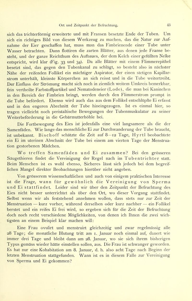 sich das trichterförmig erweiterte und mit Fransen besetzte Ende der Tuben. Um sich ein richtiges Bild von diesem Werkzeug zu machen, das die Natur zur Auf- nahme der Eier geschaffen hat, muss man das Fimbrienende einer Tube unter Wasser betrachten. Dann flottiren die zarten Blätter, aus denen jede Franse be- steht, und der ganze Reichthum des Aulbaues, der dem Kelch einer gefüllten Nelke entspricht, wird klar (Fig. 33 und 34). Da alle Blätter mit einem Flimmerepithel besetzt sind, das gegen den Tubenkanal zu schlägt, so besteht also in nächster Nähe der reifenden Follikel ein mächtiger Aspirator, der einen stetigen Kapillar- strom unterhält, kleinste Körperchen an sich reisst und in die Tube weitertreibt. Der Einfluss der Strömung macht sich noch in ziemlich weitem Umkreis bemerkbar, fein vertheilte Farbstoffpartikel und Nematodeneier (Lode), die man bei Kaninchen in den Bereich der Fimbrien bringt, werden durch den Flimmerstrom prompt in die Tube befördert. Ebenso wird auch das aus dem Follikel entschlüpfte Ei erfasst und in den engeren Abschnitt der Tube hineingezogen. Ist es einmal hier, so tragen vielleicht noch peristaltische Bewegungen der Tubenmuskulatur zu seiner Weiterbeförderung in die Gebärmutterhöhle bei. Die Fortbewegung des Eies ist jedenfalls eine viel langsamere als die der Samenfäden. Wie lange das menschliche Ei zur Durchwanderung der Tube braucht, ist unbekannt. Bischoff schätzte die Zeit auf 8—12 Tage, Hyrtl beobachtete ein Ei im uterinen Abschnitt der Tube bei einem am vierten Tage der Menstrua- tion gestorbenen Mädchen. Wo treffen Samenfäden und Ei zusammen? Bei den grösseren Säugethieren findet die Vereinigung der Regel nach im Tubentrichter statt. Beim Menschen ist es wohl ebenso, Sicheres lässt sich jedoch bei dem begreif- lichen Mangel direkter Beobachtungen hierüber nicht angeben. Von grösserem wissenschaftlichen und auch von einigem praktischen Interesse ist die Frage, wann für gewöhnlich die Vereinigung von Sperma und Ei stattfindet. Leider sind wir über den Zeitpunkt der Befruchtung des Eies nicht besser unterrichtet als über den Ort, wo dieser Vorgang stattfindet. Selbst wenn wir als feststehend annehmen wollen, dass stets nur zur Zeit der Menstruation — kurz vorher, während derselben oder kurz nachher — ein Follikel berstet und ein reifes Ei frei wird, so ergeben sich für die Zeit der Befruchtung doch noch recht verschiedene Möglichkeiten, von denen ich Ihnen die zwei wich- tigsten an einem Beispiel klar machen will: Eine Frau ovulirt und menstruirt gleichzeitig und zwar regelmässig alle 28 Tage; die monatliche Blutung tritt am 1. Januar noch einmal auf, dauert wie immer drei Tage und bleibt dann am 28. Januar, wo sie sich ihrem bisherigen Typus gemäss wieder hätte einstellen sollen, aus. Die Frau ist schwanger geworden. Es hat nur eine Kohabitation am 8. Januar, d. h. also acht Tage nach Beginn der letzten Menstruation stattgefunden. Wann ist es in diesem Falle zur Vereinigung von Sperma und Ei gekommen?