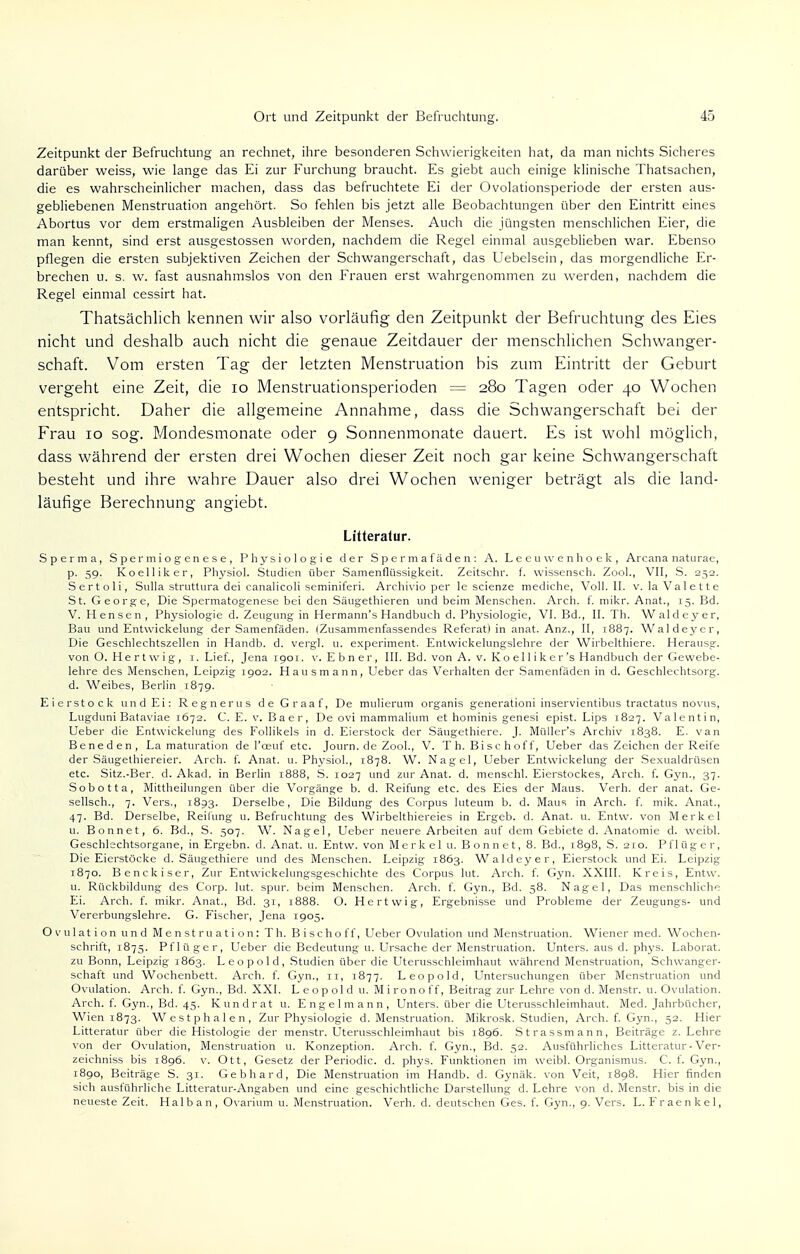 Zeitpunkt der Befruchtung an rechnet, ihre besonderen Schwierigkeiten hat, da man nichts Sicheres darüber weiss, wie lange das Ei zur Furchung braucht. Es giebt auch einige klinische Thatsachen, die es wahrscheinlicher machen, dass das befruchtete Ei der Ovolationsperiode der ersten aus- gebliebenen Menstruation angehört. So fehlen bis jetzt alle Beobachtungen über den Eintritt eines Abortus vor dem erstmaligen Ausbleiben der Menses. Auch die jüngsten menschlichen Eier, die man kennt, sind erst ausgestossen worden, nachdem die Regel einmal ausgeblieben war. Ebenso pflegen die ersten subjektiven Zeichen der Schwangerschaft, das Uebelsein, das morgendliche Er- brechen u. s. w. fast ausnahmslos von den Frauen erst wahrgenommen zu werden, nachdem die Regel einmal cessirt hat. Thatsächlich kennen wir also vorläufig den Zeitpunkt der Befruchtung des Eies nicht und deshalb auch nicht die genaue Zeitdauer der menschlichen Schwanger- schaft. Vom ersten Tag der letzten Menstruation bis zum Eintritt der Geburt vergeht eine Zeit, die 10 Menstruationsperioden = 280 Tagen oder 40 Wochen entspricht. Daher die allgemeine Annahme, dass die Schwangerschaft bei der Frau 10 sog. Mondesmonate oder 9 Sonnenmonate dauert. Es ist wohl möglich, dass während der ersten drei Wochen dieser Zeit noch gar keine Schwangerschaft besteht und ihre wahre Dauer also drei Wochen weniger beträgt als die land- läufige Berechnung angiebt. Litteratur. Sperma, Spermiogenese, Physiologie der Spermafäden: A. Leeuvvenhoek, Arcana naturae, p. 59. Koelliker, Physiol. Studien über Samenflüssigkeit. Zeitschi-, f. wissensch. Zoo!., VII, S. 252. Sertoli, Sulla struttura dei canalicoli seminiferi. Archivio per le scienze mediche, Voll. II. v. la Valette St. George, Die Spermatogenese bei den Säugethieren und beim Menschen. Arch. f. mikr. Anat., 15. Bd. V. Hensen, Physiologie d. Zeugung in Hermann's Handbuch d. Physiologie, VI. Bd., II. Th. Waldeyer, Bau und Entwickelung der Samenfäden. (Zusammenfassendes Referat) in anat. Anz., II, 1887. Waldeyer, Die Geschlechtszellen in Handb. d. vergl. u. experiment. Entwickelungslehre der Wirbelthiere. Herausg. von O. Hertwig, 1. Lief., Jena 1901. v. Ebner, III. Bd. von A. v. Ko el 1 i k e r's Handbuch der Gewebe- lehre des Menschen, Leipzig 1902. Hausmann, Ueber das Verhalten der Samenfäden in d. Geschlechtsorg, d. Weibes, Berlin 1879. Eierstock und Ei: Regnerus de Graaf, De mulierum organis generationi inservientibus tractatus novus, Lugduni Bataviae 1672. C. E. v. Baer, De ovi mammalium et hominis genesi epist. Lips 1827. Valentin, Ueber die Entwickelung des Follikels in d. Eierstock der Säugethiere. J. Müller's Archiv 1838. E. van Beneden, La maturation de l'ceuf etc. Journ. de Zool., V. Th. Bischoff, Ueber das Zeichen der Reife der Säugethiereier. Arch. f. Anat. 11. Physiol., 1878. W. Nagel, Ueber Entwickelung der Sexualdrüsen etc. Sitz.-Ber. d. Akad. in Berlin 1888, S. 1027 und zur Anat. d. menschl. Eierstockes, Arch. f. Gyn., 37. Sobotta, Mittheilungen über die Vorgänge b. d. Reifung etc. des Eies der Maus. Verh. der anat. Ge- sellsch., 7. Vers., 1893. Derselbe, Die Bildung des Corpus luteum b. d. Maus in Arch. f. mik. Anat., 47. Bd. Derselbe, Reifung u. Befruchtung des Wirbelthiereies in Ergeb. d. Anat. u. Entw. von Merkel u. Bonnet, 6. Bd., S. 507. W. Nagel, Ueber neuere Arbeiten auf dem Gebiete d. Anatomie d. weibl. Geschlechtsorgane, in Ergebn. d. Anat. u. Entw. von Merkel u. Bonnet, 8. Bd., 1898, S. 210. Pflüger, Die Eierstöcke d. Säugethiere und des Menschen. Leipzig 1863. Waldeyer, Eierstock und Ei. Leipzig 1870. Benckiser, Zur Entwicklungsgeschichte des Corpus lut. Arch. f. Gyn. XXIII. Kreis, Entw. u. Rückbildung des Corp. lut. spur, beim Menschen. Arch. f. Gyn., Bd. 58. Nagel, Das menschliche Ei. Arch. f. mikr. Anat., Bd. 31, 1888. O. Hertwig, Ergebnisse und Probleme der Zeugungs- und Vererbungslehre. G. Fischer, Jena 1905. Ovulation und Menstruation: Th. B i sc ho ff, Ueber Ovulation und Menstruation. Wiener med. Wochen- schrift, 1875. Pflüger, Lieber die Bedeutung u. Ursache der Menstruation. Unters, aus d. phys. Laborat. zu Bonn, Leipzig 1863. Leopold, Studien über die Uterusschleimhaut während Menstruation, Schwanger- schaft und Wochenbett. Arch. f. Gyn., 11, 1877. Leopold, Untersuchungen über Menstruation und Ovulation. Arch. f. Gyn., Bd. XXI. Leopold u. Mironoff, Beitrag zur Lehre von d. Menstr. u. Ovulation. Arch. f. Gyn., Bd. 45. Kundrat u. Engelmann, Unters, über die Uterusschleimhaut. Med. Jahrbücher, Wien 1873. Westphalen, Zur Physiologie d. Menstruation. Mikrosk. Studien, Arch. f. Gyn., 52. Hier Litteratur über die Histologie der menstr. Uterusschleimhaut bis 1896. Strassmann, Beiträge z. Lehre von der Ovulation, Menstruation u. Konzeption. Arch. f. Gyn., Bd. 52. Ausführliches Litteratur - Ver- zeichniss bis 1896. v. Ott, Gesetz der Periodic, d. phys. Funktionen im weibl. Organismus. C. f. Gyn., 1890, Beiträge S. 31. Gebhard, Die Menstruation im Handb. d. Gynäk. von Veit, 1898. Hier finden sich ausführliche Litteratur-Angaben und eine geschichtliche Darstellung d. Lehre von d. Menstr. bis in die neueste Zeit. Halb an, Ovarium u. Menstruation. Verh. d. deutschen Ges. f. Gyn., 9. Vers. L. Fraenkel,