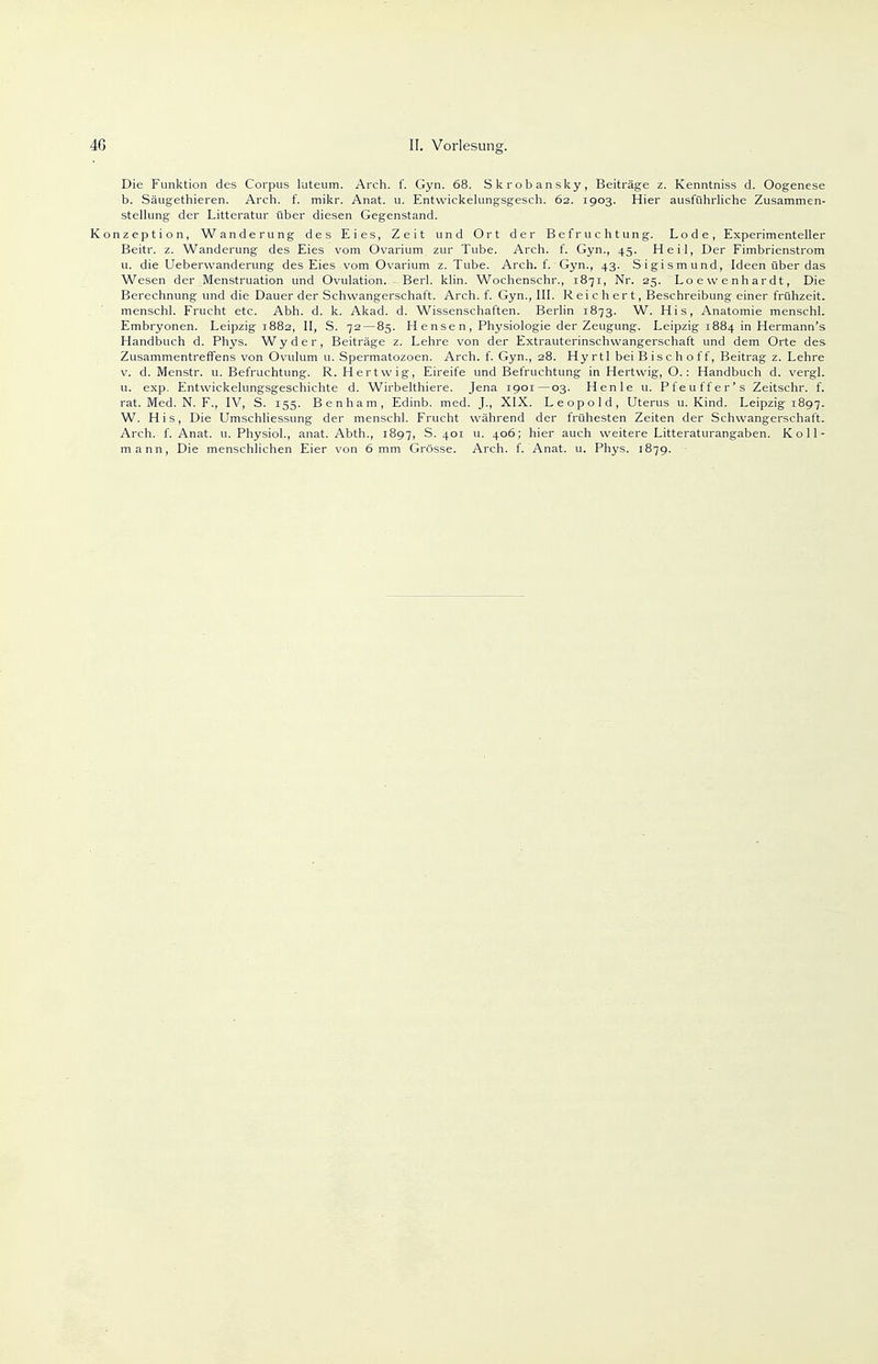 Die Funktion des Corpus luteum. Arch. f. Gyn. 68. Skrobansky, Beiträge z. Kenntniss d. Oogenese b. Säugethieren. Arch. f. mikr. Anat. u. Entwickelungsgesch. 62. 1903. Hier ausführliche Zusammen- stellung der Litteratur über diesen Gegenstand. Konzeption, Wanderung des Eies, Zeit und Ort der Befruchtung. Lode, Experimenteller Beitr. z. Wanderung des Eies vom Ovarium zur Tube. Arch. f. Gyn., 45. Heil, Der Fimbrienstrom u. die Ueberwanderung des Eies vom Ovarium z. Tube. Arch. f. Gyn., 43. Sigismund, Ideen über das Wesen der Menstruation und Ovulation. Berl. klin. Wochenschr., 1871, Nr. 25. Lo e w enh ar dt, Die Berechnung und die Dauer der Schwangerschaft. Arch. f. Gyn., III. Reichert, Beschreibung einer frühzeit. menschl. Frucht etc. Abh. d. k. Akad. d. Wissenschaften. Berlin 1873. W. His, Anatomie menschl. Embryonen. Leipzig 1882, II, S. 72 — 85. H e nse n , Physiologie der Zeugung. Leipzig 1884 in Hermann's Handbuch d. Phys. Wyder, Beiträge z. Lehre von der Extrauterinschvvangerschaft und dem Orte des Zusammentreffens von Ovulum u. Spermatozoen. Arch. f. Gyn., 28. Hyrtl beiBischoff, Beitrag z. Lehre v. d. Menstr. u. Befruchtung. R. Hertvvig, Eireife und Befruchtung in Hertvvig, O.: Handbuch d. vergl. u. exp. Entwickelungsgeschichte d. Wirbelthiere. Jena 1901—03. Henle u. Pfeuffer's Zeitschr. f. rat. Med. N. F., IV, S. 155. Benham, Edinb. med. J., XIX. Leopold, Uterus u. Kind. Leipzig 1897. W. His, Die Umschliessung der menschl. Frucht während der frühesten Zeiten der Schwangerschaft. Arch. f. Anat. u. Physiol., anat. Abth., 1897, S. 401 u. 406; hier auch weitere Litteraturangaben. Koll- mann, Die menschlichen Eier von 6 mm Grösse. Arch. f. Anat. u. Phys. 1879.