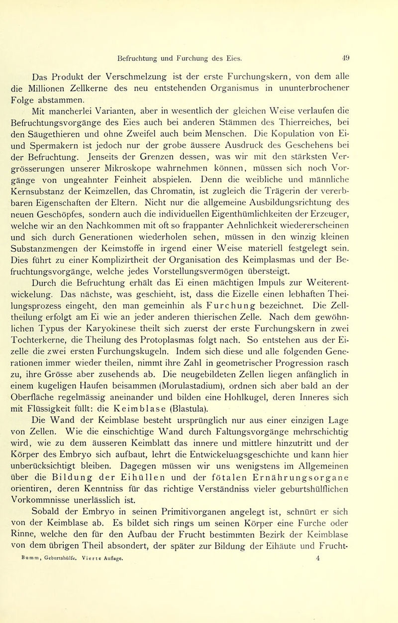 Das Produkt der Verschmelzung ist der erste Furchungskern, von dem alle die Millionen Zellkerne des neu entstehenden Organismus in ununterbrochener Folge abstammen. Mit mancherlei Varianten, aber in wesentlich der gleichen Weise verlaufen die Befruchtungsvorgänge des Eies auch bei anderen Stämmen des Thierreiches, bei den Säugethieren und ohne Zweifel auch beim Menschen. Die Kopulation von Ei- und Spermakern ist jedoch nur der grobe äussere Ausdruck des Geschehens bei der Befruchtung. Jenseits der Grenzen dessen, was wir mit den stärksten Ver- größerungen unserer Mikroskope wahrnehmen können, müssen sich noch Vor- gänge von ungeahnter Feinheit abspielen. Denn die weibliche und männliche Kernsubstanz der Keimzellen, das Chromatin, ist zugleich die Trägerin der vererb- baren Eigenschaften der Eltern. Nicht nur die allgemeine Ausbildungsrichtung des neuen Geschöpfes, sondern auch die individuellen Eigenthümlichkeiten der Erzeuger, welche wir an den Nachkommen mit oft so frappanter Aehnlichkeit wiedererscheinen und sich durch Generationen wiederholen sehen, müssen in den winzig kleinen Substanzmengeri der Keimstoffe in irgend einer Weise materiell festgelegt sein. Dies führt zu einer Komplizirtheit der Organisation des Keimplasmas und der Be- fruchtungsvorgänge, welche jedes Vorstellungsvermögen übersteigt. Durch die Befruchtung erhält das Ei einen mächtigen Impuls zur Weiterent- wickelung. Das nächste, was geschieht, ist, dass die Eizelle einen lebhaften Thei- lungsprozess eingeht, den man gemeinhin als Furchung bezeichnet. Die Zell- theilung erfolgt am Ei wie an jeder anderen thierischen Zelle. Nach dem gewöhn- lichen Typus der Karyokinese theilt sich zuerst der erste Furchungskern in zwei Tochterkerne, die Theilung des Protoplasmas folgt nach. So entstehen aus der Ei- zelle die zwei ersten Furchungskugeln. Indem sich diese und alle folgenden Gene- rationen immer wieder theilen, nimmt ihre Zahl in geometrischer Progression rasch zu, ihre Grösse aber zusehends ab. Die neugebildeten Zellen liegen anfänglich in einem kugeligen Haufen beisammen (Morulastadium), ordnen sich aber bald an der Oberfläche regelmässig aneinander und bilden eine Hohlkugel, deren Inneres sich mit Flüssigkeit füllt: die Keim blase (Blastula). Die Wand der Keimblase besteht ursprünglich nur aus einer einzigen Lage von Zellen. Wie die einschichtige Wand durch Faltungsvorgänge mehrschichtig wird, wie zu dem äusseren Keimblatt das innere und mittlere hinzutritt und der Körper des Embryo sich aufbaut, lehrt die Entwicklungsgeschichte und kann hier unberücksichtigt bleiben. Dagegen müssen wir uns wenigstens im Allgemeinen über die Bildung der Eihüllen und der fötalen Ernährungsorgane orientiren, deren Kenntniss für das richtige Verständniss vieler geburtshülflichen Vorkommnisse unerlässlich ist. Sobald der Embryo in seinen Primitivorganen angelegt ist, schnürt er sich von der Keimblase ab. Es bildet sich rings um seinen Körper eine Furche oder Rinne, welche den für den Aufbau der Frucht bestimmten Bezirk der Keimblase von dem übrigen Theil absondert, der später zur Bildung der Eihäute und Frucht-