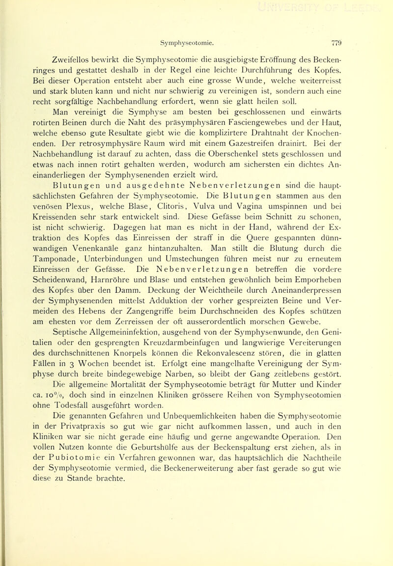 Zweifellos bewirkt die Symphyseotomie die ausgiebigste Eröffnung des Becken- ringes und gestattet deshalb in der Regel eine leichte Durchführung des Kopfes. Bei dieser Operation entsteht aber auch eine grosse Wunde, welche weiterreisst und stark bluten kann und nicht nur schwierig zu vereinigen ist, sondern auch eine recht sorgfältige Nachbehandlung erfordert, wenn sie glatt heilen soll. Man vereinigt die Symphyse am besten bei geschlossenen und einwärts rotirten Beinen durch die Naht des präsymphysären Fasciengewebes und der Haut, welche ebenso gute Resultate giebt wie die komplizirtere Drahtnaht der Knochen- enden. Der retrosymphysäre Raum wird mit einem Gazestreifen drainirt. Bei der Nachbehandlung ist darauf zu achten, dass die Oberschenkel stets geschlossen und etwas nach innen rotirt gehalten werden, wodurch am sichersten ein dichtes An- einanderliegen der Symphysenenden erzielt wird. Blutungen und ausgedehnte Neben Verletzungen sind die haupt- sächlichsten Gefahren der Symphyseotomie. Die Blutungen stammen aus den venösen Plexus, welche Blase, Clitoris, Vulva und Vagina umspinnen und bei Kreissenden sehr stark entwickelt sind. Diese Gefässe beim Schnitt zu schonen, ist nicht schwierig. Dagegen hat man es nicht in der Hand, während der Ex- traktion des Kopfes das Einreissen der straff in die Quere gespannten dünn- wandigen Venenkanäle ganz hintanzuhalten. Man stillt die Blutung durch die Tamponade, Unterbindungen und Umstechungen führen meist nur zu erneutem Einreissen der Gefässe. Die Nebenverletzungen betreffen die vordere Scheidenwand, Harnröhre und Blase und entstehen gewöhnlich beim Emporheben des Kopfes über den Damm. Deckung der Weichtheile durch Aneinanderpressen der Symphysenenden mittelst Adduktion der vorher gespreizten Beine und Ver- meiden des Hebens der Zangengriffe beim Durchschneiden des Kopfes schützen am ehesten vor dem Zerreissen der oft ausserordentlich morschen Gewebe. Septische Allgemeininfektion, ausgehend von der Symphysenwunde, den Geni- talien oder den gesprengten Kreuzdarmbeinfugen und langwierige Vereiterungen des durchschnittenen Knorpels können die Rekonvalescenz stören, die in glatten Fällen in 3 Wochen beendet ist. Erfolgt eine mangelhafte Vereinigung der Sym- physe durch breite bindegewebige Narben, so bleibt der Gang zeitlebens gestört. Die allgemeine Mortalität der Symphyseotomie beträgt für Mutter und Kinder ca. 10%, doch sind in einzelnen Kliniken grössere Reihen von Symphyseotomien ohne Todesfall ausgeführt worden. Die genannten Gefahren und Unbequemlichkeiten haben die Symphyseotomie in der Privatpraxis so gut wie gar nicht aufkommen lassen, und auch in den Kliniken war sie nicht gerade eine häufig und gerne angewandte Operation. Den vollen Nutzen konnte die Geburtshülfe aus der Beckenspaltung erst ziehen, als in der Pubiotomie ein Verfahren gewonnen war, das hauptsächlich die Nachtheile der Symphyseotomie vermied, die Beckenerweiterung aber fast gerade so gut wie diese zu Stande brachte.