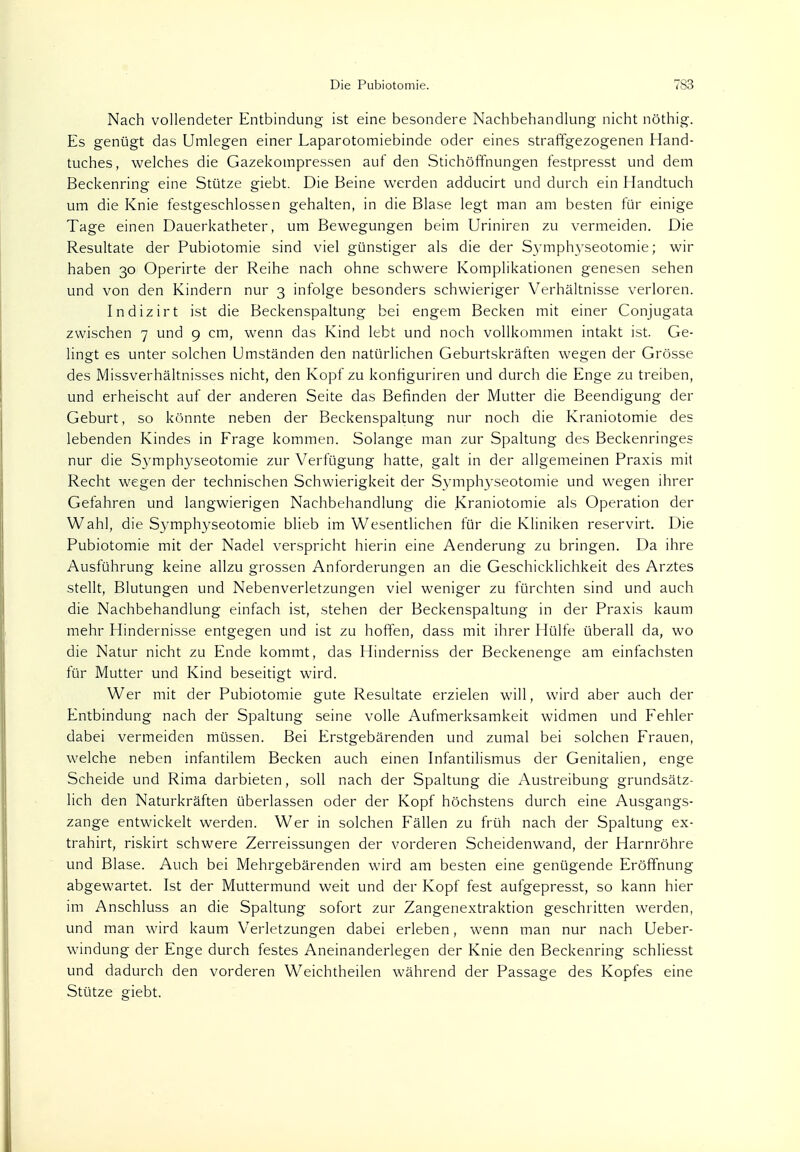 Nach vollendeter Entbindung ist eine besondere Nachbehandlung nicht nöthig. Es genügt das Umlegen einer Laparotomiebinde oder eines straffgezogenen Hand- tuches, welches die Gazekompressen auf den Stichöffnungen festpresst und dem Beckenring eine Stütze giebt. Die Beine werden adducirt und durch ein Handtuch um die Knie festgeschlossen gehalten, in die Blase legt man am besten für einige Tage einen Dauerkatheter, um Bewegungen beim Uriniren zu vermeiden. Die Resultate der Pubiotomie sind viel günstiger als die der Symphyseotomie; wir haben 30 Operirte der Reihe nach ohne schwere Komplikationen genesen sehen und von den Kindern nur 3 infolge besonders schwieriger Verhältnisse verloren. Indizirt ist die Beckenspaltung bei engem Becken mit einer Conjugata zwischen 7 und 9 cm, wenn das Kind lebt und noch vollkommen intakt ist. Ge- lingt es unter solchen Umständen den natürlichen Geburtskräften wegen der Grösse des Missverhältnisses nicht, den Kopf zu konfiguriren und durch die Enge zu treiben, und erheischt auf der anderen Seite das Befinden der Mutter die Beendigung der Geburt, so könnte neben der Beckenspaltung nur noch die Kraniotomie des lebenden Kindes in Frage kommen. Solange man zur Spaltung des Beckenringes nur die Symphyseotomie zur Verfügung hatte, galt in der allgemeinen Praxis mit Recht wegen der technischen Schwierigkeit der Symphyseotomie und wegen ihrer Gefahren und langwierigen Nachbehandlung die Kraniotomie als Operation der Wahl, die Symphyseotomie blieb im Wesentlichen für die Kliniken reservirt. Die Pubiotomie mit der Nadel verspricht hierin eine Aenderung zu bringen. Da ihre Ausführung keine allzu grossen Anforderungen an die Geschicklichkeit des Arztes stellt, Blutungen und Nebenverletzungen viel weniger zu fürchten sind und auch die Nachbehandlung einfach ist, stehen der Beckenspaltung in der Praxis kaum mehr Hindernisse entgegen und ist zu hoffen, dass mit ihrer Hülfe überall da, wo die Natur nicht zu Ende kommt, das Hinderniss der Beckenenge am einfachsten für Mutter und Kind beseitigt wird. Wer mit der Pubiotomie gute Resultate erzielen will, wird aber auch der Entbindung nach der Spaltung seine volle Aufmerksamkeit widmen und Fehler dabei vermeiden müssen. Bei Erstgebärenden und zumal bei solchen Frauen, welche neben infantilem Becken auch einen Infantilismus der Genitalien, enge Scheide und Rima darbieten, soll nach der Spaltung die Austreibung grundsätz- lich den Naturkräften überlassen oder der Kopf höchstens durch eine Ausgangs- zange entwickelt werden. Wer in solchen Fällen zu früh nach der Spaltung ex- trahirt, riskirt schwere Zerreissungen der vorderen Scheidenwand, der Harnröhre und Blase. Auch bei Mehrgebärenden wird am besten eine genügende Eröffnung abgewartet. Ist der Muttermund weit und der Kopf fest aufgepresst, so kann hier im Anschluss an die Spaltung sofort zur Zangenextraktion geschritten werden, und man wird kaum Verletzungen dabei erleben, wenn man nur nach Ueber- windung der Enge durch festes Aneinanderlegen der Knie den Beckenring schliesst und dadurch den vorderen Weichtheilen während der Passage des Kopfes eine Stütze giebt.