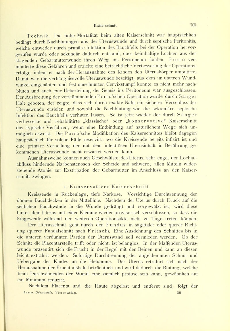 Technik. Die hohe Mortalität beim alten Kaiserschnitt war hauptsächlich bedingt durch Nachblutungen aus der Uteruswunde und durch septische Peritonitis, welche entweder durch primäre Infektion des Bauchfells bei der Operation hervor- gerufen wurde oder sekundär dadurch entstand, dass keimhaltige Lochien aus der klagenden Gebärmutterwunde ihren Weg ins Peritoneum fanden. Porro ver- minderte diese Gefahren und erzielte eine beträchtliche Verbesserung der Operations- erfolge, indem er nach der Herausnahme des Kindes den Uteruskörper amputirte. Damit war die verhängnissvolle Uteruswunde beseitigt, aus dem im unteren Wund- winkel eingenähten und fest umschnürten Cervixstumpf konnte es nicht mehr nach- bluten und auch eine Ueberleitung der Sepsis ins Peritoneum war ausgeschlossen. Der Ausbreitung der verstümmelnden Porro'schen Operation wurde durch Sänger Halt geboten, der zeigte, dass sich durch exakte Naht ein sicherer Verschluss der Uteruswunde erzielen und sowohl die Nachblutung wie die sekundäre septische Infektion des Bauchfells verhüten lassen. So ist jetzt wieder der durch Sänger verbesserte und rehabilitirte „klassische oder „konservative Kaiserschnitt das typische Verfahren, wenn eine Entbindung auf natürlichem Wege sich un- möglich erweist. Die Porro'sche Modifikation des Kaiserschnittes bleibt dagegen hauptsächlich für solche Fälle reservirt, wo die Kreissende bereits infizirt ist und eine primäre Verheilung der mit dem infektiösen Uterusinhalt in Berührung ge- kommenen Uteruswunde nicht erwartet werden kann. Ausnahmsweise können auch Geschwülste des Uterus, sehr enge, den Lochial- abfluss hindernde Narbenstenosen der Scheide und schwere, allen Mitteln wider- stehende Atonie zur Exstirpation der Gebärmutter im Anschluss an den Kaiser- schnitt zwingen. i. Konservativer Kaiserschnitt. Kreissende in Rückenlage, tiefe Narkose. Vorsichtige Durchtrennung der dünnen Bauchdecken in der Mittellinie. Nachdem der Uterus durch Druck auf die seitlichen Bauchwände in die Wunde gedrängt und vorgewälzt ist, wird diese hinter dem Uterus mit einer Klemme wieder provisorisch verschlossen, so dass die Eingeweide während der weiteren Operationsakte nicht zu Tage treten können. Der Uterusschnitt geht durch den Fundus in sagittaler oder querer Richt- ung (querer Fundalschnitt nach Fritsch). Eine Ausdehnung des Schnittes bis in die unteren verdünnten Partien der Uteruswand soll vermieden werden. Ob der Schnitt die Placentarstelle trifft oder nicht, ist belanglos. In der klaffenden Uterus- wunde präsentirt sich die Frucht in der Regel mit den Beinen und kann an diesen leicht extrahirt werden. Sofortige Durchtrennung der abgeklemmten Schnur und Uebergabe des Kindes an die Hebamme. Der Uterus retrahirt sich nach der Herausnahme der Frucht alsbald beträchtlich und wird dadurch die Blutung, welche beim Durchschneiden der Wand eine ziemlich profuse sein kann, gewöhnlich auf ein Minimum reduzirt. Nachdem Placenta und die Häute abgelöst und entfernt sind, folgt der Bumm, Geburtshülfe. Vierte Auflage. 50