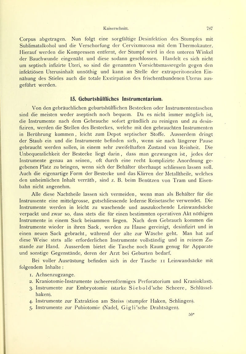 Corpus abgetragen. Nun folgt eine sorgfältige Desinfektion des Stumpfes mit Sublimatalkohol und die Verschorfung der Cervixmucosa mit dem Thermokauter. Hierauf werden die Kompressen entfernt, der Stumpf wird in den unteren Winkel der Bauchwunde eingenäht und diese sodann geschlossen. Handelt es sich nicht um septisch infizirte Uteri, so sind die genannten Vorsichtsmassregeln gegen den infektiösen Uterusinhalt unnöthig und kann an Stelle der extraperitonealen Ein- nähung des Stieles auch die totale Exstirpation des frischentbundenen Uterus aus- geführt werden. 15. Qeburtshülfliches Instrumentarium. Von den gebräuchlichen geburtshilflichen Bestecken oder Instrumententaschen sind die meisten weder aseptisch noch bequem. Da es nicht immer möglich ist, die Instrumente nach dem Gebrauche sofort gründlich zu reinigen und zu desin- fiziren, werden die Stellen des Besteckes, welche mit den gebrauchten Instrumenten in Berührung kommen , leicht zum Depot septischer Stoffe. Ausserdem dringt der Staub ein und die Instrumente befinden sich, wenn sie nach längerer Pause gebraucht werden sollen, in einem sehr zweifelhaften Zustand von Reinheit. Die Unbequemlichkeit der Bestecke liegt darin, dass man gezwungen ist, jedes der Instrumente genau an seinen, oft durch eine recht komplizirte Anordnung ge- gebenen Platz zu bringen, wenn sich der Behälter überhaupt schliessen lassen soll. Auch die eigenartige Form der Bestecke und das Klirren der Metalltheile, welches den unheimlichen Inhalt verräth, sind z. B. beim Benützen von Tram und Eisen- bahn nicht angenehm. Alle diese Nachtheile lassen sich vermeiden, wenn man als Behälter für die Instrumente eine mittelgrosse, gutschliessende lederne Reisetasche verwendet. Die Instrumente werden in leicht zu waschende und auszukochende Leinwandsäcke verpackt und zwar so, dass stets die für einen bestimmten operativen Akt nöthigen Instrumente in einem Sack beisammen liegen. Nach dem Gebrauch kommen die Instrumente wieder in ihren Sack, werden zu Hause gereinigt, desinfizirt und in einen neuen Sack gebracht, während der alte zur Wäsche geht. Man hat auf diese Weise stets alle erforderlichen Instrumente vollständig und in reinem Zu- stande zur Hand. Ausserdem bietet die Tasche noch Raum genug für Apparate und sonstige Gegenstände, deren der Arzt bei Geburten bedarf. Bei voller Ausrüstung befinden sich in der Tasche n Leinwandsäcke mit folgendem Inhalte : 1. Achsenzugzange. 2. Kraniotomie-Instrumente (scheerenförmiges Perforatorium und Kranioklast). 3. Instrumente zur Embryotomie (starke Siebold'sche Scheere, Schlüssel- haken). 4. Instrumente zur Extraktion am Steiss (stumpfer Haken, Schlingen). 5. Instrumente zur Pubiotomie (Nadel, Gigli'sche Drahtsägen). 50*