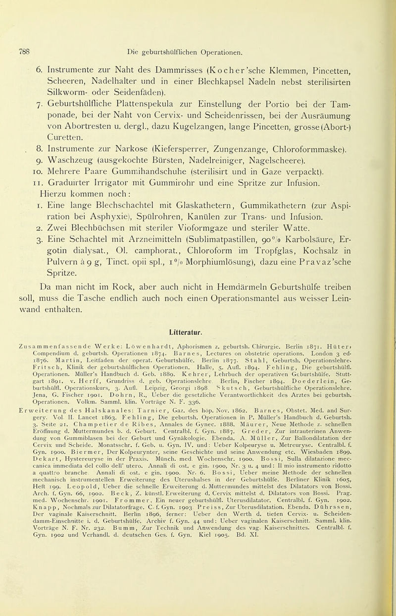 6. Instrumente zur Naht des Dammrisses (Koch er'sehe Klemmen, Pincetten, Scheeren, Nadelhalter und in einer ßlechkapsel Nadeln nebst sterilisirten Silkworm- oder Seidenfäden). 7. Geburtshülfliche Plattenspekula zur Einstellung der Portio bei der Tam- ponade, bei der Naht von Cervix- und Scheidenrissen, bei der Ausräumung von Abortresten u. dergl., dazu Kugelzangen, lange Pincetten, grosse (Abort-) Curetten. . 8. Instrumente zur Narkose (Kiefersperrer, Zungenzange, Chloroformmaske). 9. Waschzeug (ausgekochte Bürsten, Nadelreiniger, Nagelscheere). 10. Mehrere Paare Gummihandschuhe (sterilisirt und in Gaze verpackt). 11. Graduirter Irrigator mit Gummirohr und eine Spritze zur Infusion. Hierzu kommen noch: 1. Eine lange Blechschachtel mit Glaskathetern, Gummikathetern (zur Aspi- ration bei Asphyxie), Spülrohren, Kanülen zur Trans- und Infusion. 2. Zwei Blechbüchsen mit steriler Vioformgaze und steriler Watte. 3. Eine Schachtel mit Arzneimitteln (Sublimatpastillen, go°!o Karbolsäure, Er- gotin dialysat., Ol. camphorat., Chloroform im Tropfglas, Kochsalz in Pulvern ä 9 g, Tinct. opii spl., i°/o Morphiumlösung), dazu eine Pravaz'sche Spritze. Da man nicht im Rock, aber auch nicht in Hemdärmeln Geburtshülfe treiben soll, muss die Tasche endlich auch noch einen Operationsmantel aus weisser Lein- wand enthalten. Litteralur. Zusammenfassende Werke: Löwenhardt, Aphorismen z. geburtsh. Chirurgie. Berlin 1871. Hüteri Compendium d. geburtsh. Operationen 1874. Barnes, Lectures on obstetric Operations. London 3 ed- 1876. Martin, Leitfaden der operat. Geburtshülfe. Berlin 1877. Stahl, Geburtsh. Operationslehre. Fritsch, Klinik der geburtshülflichen Operationen. Halle, 5. Aufl. 1894. Fehling, Die geburtshülfl. Operationen. Müller's Handbuch d. Geb. 1889. Kehrer, Lehrbuch der operativen Geburtshülfe. Stutt- gart 1891. v. Herff, Grundriss d. geb. Operationslehre. Berlin, Fischer 1894. Doederlein, Ge- burtshülfl. Operationskurs, 3. Aufl. Leipzig, Georgi 1898. S kutsch, Geburtshülfliche Operationslehre. Jena, G. Fischer 1901. Dohm, R., Ueber die gesetzliche Verantwortlichkeit des Arztes bei geburtsh. Operationen. Volkm. Samml. klin. Vorträge N. F. 336. Erweiterung des Halskanales: Tarnier, Gaz. des höp. Nov. 1862. Barnes, Obstet. Med. and Sur- gery. Vol. II. Lancet 1863. Fehling, Die geburtsh. Operationen in P. Müller's Handbuch d. Geburtsh. 3. Seite 21. Champetier de Ribes, Annales de Gynec. 1888. Maurer, Neue Methode z. schnellen Eröffnung d. Muttermundes b. d. Geburt. Centralbl. f. Gyn. 1887. G red er, Zur intrauterinen Anwen- dung von Gummiblasen bei der Geburt und Gynäkologie. Ebenda. A. Müller, Zur Ballondilatation der Cervix und Scheide. Monatsschr. f. Geb. u. Gyn. IV. und : Ueber Kolpeuryse u. Metreuryse. Centralbl. f. Gyn. 1900. Biermer, Der Kolpeurynter, seine Geschichte und seine Anwendung etc. Wiesbaden 1899. Dekart, Hystereuryse in der Praxis. Münch, med. Wochenschr. 1900. Bossi, Sulla dilatazione mec- canica immediata del collo dell' utero. Annali di ost. e gin. 1900, Nr. 3 u. 4 und: II mio instrumento ridotto a quattro branche. Annali di ost. e gin. 1900. Nr. 6. Bossi, Ueber meine Methode der schnellen mechanisch instrumentellen Erweiterung des Uterushalses in der Geburtshülfe. Berliner Klinik 1605, Heft 199. Leopold, Ueber die schnelle Erweiterung d. Muttermundes mittelst des Diktators von Bossi. Arch. f. Gyn. 66, 1902. Beck, Z. künstl. Erweiterung d. Cervix mittelst d. Diktators von Bossi. Prag, med. Wochenschr. 1901. Frommer, Ein neuer geburtshülfl. Uterusdilatator. Centralbl. f. Gyn. 1902. Knapp, Nochmals zur Diktatorfrage. C. f. Gyn. 1903. P re i s s , Zur Uterusdilatation. Ebenda. Dührssen, Der vaginale Kaiserschnitt. Berlin 1896, ferner: Ueber den Werth d. tiefen Cervix- u. Scheiden- damm-Einschnitte i. d. Geburtshülfe. Archiv f. Gyn. 44 und: Ueber vaginalen Kaiserschnitt. Samml. klin. Vorträge N. F. Nr. 232. Bumm, Zur Technik und Anwendung des vag. Kaiserschnittes. Centralbl. f. Gyn. 1902 und Verhandl. d. deutschen Ges. f. Gyn. Kiel 1905. Bd. XI.