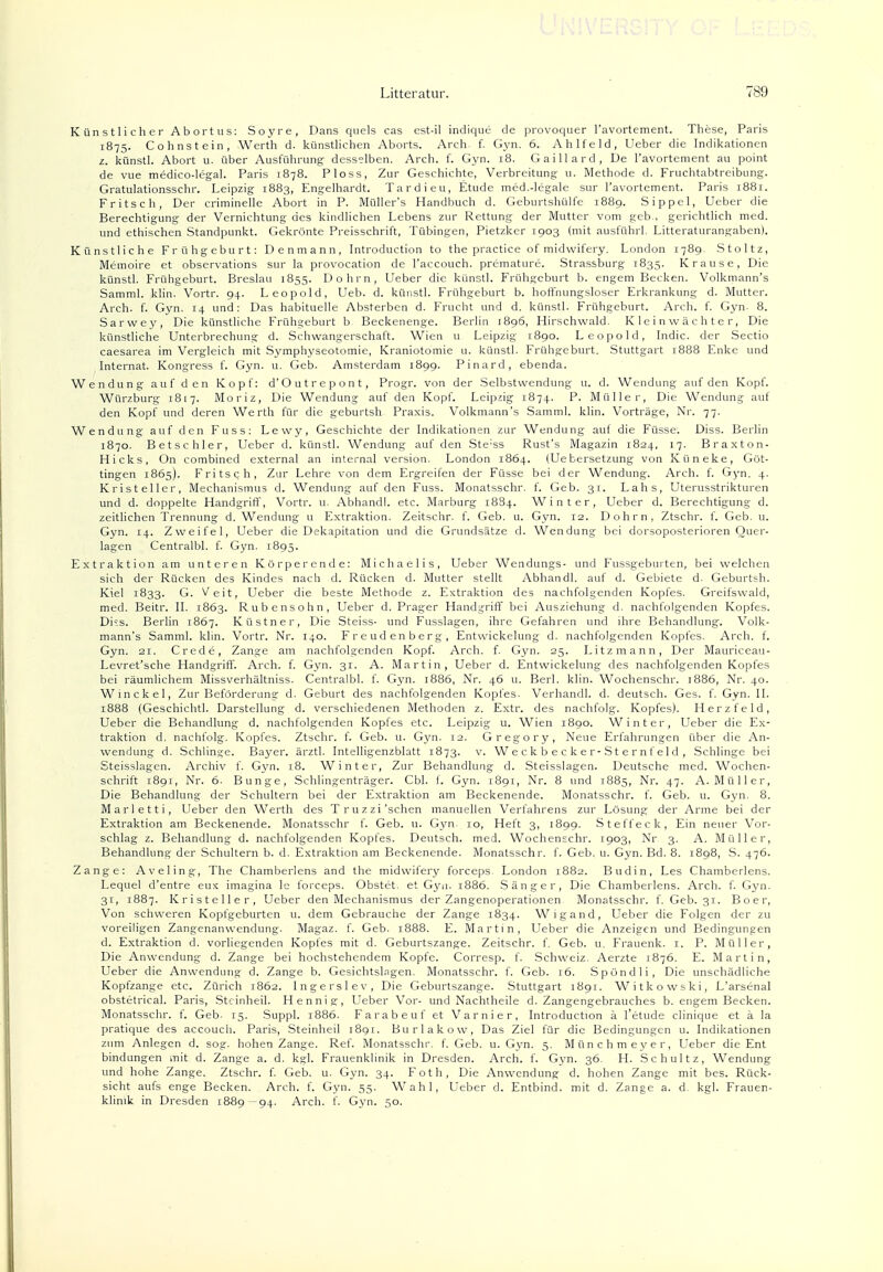 Künstlicher Abortus: Soyre, Dans quels cas est-il indique de provoquer l'avortement. These, Paris 1875. Cohnstein, Werth d. künstlichen Aborts. Arch. f. Gyn. 6. Ahlfeld, Ueber die Indikationen z. künstl. Abort u. über Ausführung desselben. Arch. f. Gyn. 18. Gaillard, De l'avortement au point de vue medico-legal. Paris 1878. Ploss, Zur Geschichte, Verbreitung u. Methode d. Fruchtabtreibung. Gratulationsschr. Leipzig 1883, Engelhardt. Tardieu, Etüde med.-legale sur l'avortement. Paris 1881. Fritsch, Der criminelle Abort in P. Müller's Handbuch d. Geburtshülfe 1889. Sippel, Ueber die Berechtigung der Vernichtung des kindlichen Lebens zur Rettung der Mutter vom geb., gerichtlich med. und ethischen Standpunkt. Gekrönte Preisschrift, Tübingen, Pietzker 1903 (mit ausführl. Litteraturangaben). Künstliche Frühgeburt: Denmann, Introduction to the practice of midwifery. London 1789. Stoltz, Memoire et observations sur la provocation de l'accouch. premature. Strassburg 1835. Krause, Die künstl. Frühgeburt. Breslau 1855. Dohm, Ueber die künstl. Frühgeburt b. engem Becken. Volkmann's Samml. klin. Vortr. 94. Leopold, Ueb. d. künstl. Frühgeburt b. hoffnungsloser Erkrankung d. Mutter. Arch. f. Gyn. 14 und: Das habituelle Absterben d. Frucht und d. künstl. Frühgeburt. Arch. f. Gyn. 8. Sarwey, Die künstliche Frühgeburt b. Beckenenge. Berlin 1896, Hirschwald. Kleinwächter; Die künstliche Unterbrechung d. Schwangerschaft. Wien u Leipzig 1890. Leopold, Indic. der Sectio caesarea im Vergleich mit Symphyseotomie, Kraniotomie u. künstl. Frühgeburt. Stuttgart 1888 Enke und Internat. Kongress f. Gyn. u. Geb. Amsterdam 1899. Pinard, ebenda. Wendung auf den Kopf: d'Outrepont, Progr. von der Selbstwendung u. d. Wendung auf den Kopf. Würzburg 1817. Moriz, Die Wendung auf den Kopf. Leipzig 1874. P. Müller, Die Wendung auf den Kopf und deren Werth für die geburtsh Praxis. Volkmann's Samml. klin. Vorträge, Nr. 77. Wendung auf den Fuss: Lewy, Geschichte der Indikationen zur Wendung auf die Füsse. Diss. Berlin 1870. Betschier, Ueber d. künstl. Wendung auf den Ste;ss Rust's Magazin 1824, 17. Braxton- Hicks, On combined external an internal Version. London 1864. (Ue bersetzung von Küneke, Göt- tingen 1865). Fritsch, Zur Lehre von dem Ergreifen der Füsse bei der Wendung. Arch. f. Gyn. 4. Kristeller, Mechanismus d. Wendung auf den Fuss. Monatsschr. f. Geb. 31. Lahs, Uterusstrikturen und d. doppelte Handgriff, Vortr. u. Abhandl. etc. Marburg 1884. Winter, Ueber d. Berechtigung d. zeitlichen Trennung d. Wendung u Extraktion. Zeitschr. f. Geb. u. Gyn. 12. Dohm, Ztschr. f. Geb. u. Gyn. 14. Zweifel, Ueber die Dekapitation und die Grundsätze d. Wendung bei dorsoposterioren Quer- lagen Centralbl. f. Gyn. 1895. Extraktion am unteren Körperende: Michaelis, Ueber Wendungs- und Fussgeburten, bei welchen sich der Rücken des Kindes nach d. Rücken d. Mutter stellt Abhandl. auf d. Gebiete d. Geburtsh. Kiel 1833. G. Veit, Ueber die beste Methode z. Extraktion des nachfolgenden Kopfes. Greifswald, med. Beitr. II. 1863. Rubensohn, Ueber d. Prager Handgriff bei Ausziehung d. nachfolgenden Kopfes. Dks. Berlin 1867. Küstner, Die Steiss- und Fusslagen, ihre Gefahren und ihre Behandlung. Volk- mann's Samml. klin. Vortr. Nr. 140. Freudenberg, Entwickelung d. nachfolgenden Kopfes. Arch. f. Gyn. 21. Crede, Zange am nachfolgenden Kopf. Arch. f. Gyn. 25. Litzmann, Der Mauriceau- Levret'sche Handgriff. Arch. f. Gyn. 31. A. Martin, Ueber d. Entwickelung des nachfolgenden Kopfes bei räumlichem Missverhältniss. Centralbl. f. Gyn. 1886, Nr. 46 u. Berl. klin. Wochenschr. 1886, Nr. 40. Winckel, Zur Beförderung d. Geburt des nachfolgenden Kopfes. Verhandl. d. deutsch. Ges. f. Gyn. II. 1888 (Geschichtl. Darstellung d. verschiedenen Methoden z. Extr. des nachfolg. Kopfes). Herzfeld, Ueber die Behandlung d. nachfolgenden Kopfes etc. Leipzig u. Wien 1890. Winter, Ueber die Ex- traktion d, nachfolg. Kopfes. Ztschr. f. Geb. u. Gyn. 12. Gregory, Neue Erfahrungen über die An- wendung d. Schlinge. Bayer, ärztl. Intelligenzblatt 1873. v. Weckbecker-Sternfeld, Schlinge bei Steisslagen. Archiv f. Gyn. 18. Winter, Zur Behandlung d. Steisslagen. Deutsche med. Wochen- schrift 1891, Nr. 6. Bunge, Schiingenträger. Cbl. f. Gyn. 1891, Nr. 8 und 1885, Nr. 47. A.Müller, Die Behandlung der Schultern bei der Extraktion am Beckenende. Monatsschr. f. Geb. u. Gyn. 8. Marletti, Ueber den Werth des Truzzi'sehen manuellen Verfahrens zur Lösung der Arme bei der Extraktion am Beckenende. Monatsschr f. Geb. u. Gyn. 10, Heft 3, 1899. Steffeck, Ein neuer Vor- schlag z. Behandlung d. nachfolgenden Kopfes. Deutsch, med. Wochenschr. 1903, Nr 3. A. Müller, Behandlung der Schultern b. d. Extraktion am Beckenende. Monatsschr. f. Geb. u. Gyn. Bd. 8. 1898, S. 476. Zange: Aveling, The Chamberlens and the midwifery forceps. London 1882. Budin, Les Chamberlens. Lequel d'entre eux imagina le forceps. Obstet, et Gyn. 1886. Sänger, Die Chamberlens. Arch. f. Gyn. 31, 1887. Kristeller, Ueber den Mechanismus der Zangenoperationen Monatsschr. f. Geb. 31. B o e r, Von schweren Kopfgeburten u. dem Gebrauche der Zange 1834. Wigand, Ueber die Folgen der zu voreiligen Zangenanwendung. Magaz. f. Geb. 1888. E. Martin, Ueber die Anzeigen und Bedingungen d. Extraktion d. vorliegenden Kopfes mit d. Geburtszange. Zeitschr. f. Geb. u. Frauenk. 1. P. Müller, Die Anwendung d. Zange bei hochstehendem Kopfe. Corresp. f. Schweiz. Aerzte 1876. E. Martin, Ueber die Anwendung d. Zange b. Gesichtslagen. Monatsschr. f. Geb. 16. Spündli, Die unschädliche Kopfzange etc. Zürich 1862. Ingersie v, Die Geburtszange. Stuttgart 1891. Witkowski, L'arsenal obstetrical. Paris, Stcinheil. Hennig, Ueber Vor- und Nachtheile d. Zangengebrauches b. engem Becken. Monatsschr. f. Geb- 15. Suppl. 1886. Farabeuf et Varnier, Introduction ä l'etude clinique et ä la pratique des aecouch. Paris, Steinheil 1891. Burlakow, Das Ziel für die Bedingungen u. Indikationen zum Anlegen d. sog. hohen Zange. Ref. Monatsschr. f. Geb. u. Gyn. 5. Münchmeyer, Ueber die Ent bindungen mit d. Zange a. d. kgl. Frauenklinik in Dresden. Arch. f. Gyn. 36. H. Schultz, Wendung und hohe Zange. Ztschr. f. Geb. u. Gyn. 34. Foth, Die Anwendung d. hohen Zange mit bes. Rück- sicht aufs enge Becken. Arch. f. Gyn. 55. Wahl, Ueber d. Entbind, mit d. Zange a. d. kgl. Frauen- klinik in Dresden 1889—94. Arch. f. Gyn. 50.