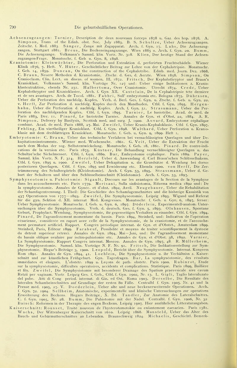 A c h s en zugza n g en : Tarnier, Description de deux nouveaux forceps 1878 u. Gaz. des höp. 1878. A. Simpson, Trans, of the Edinb. obst. Soc. July 1883. B. S. Schultze, Ueber Achsenzugzangen. Zeitschr. f. Med. 1883. Sänger, Zange mit Zugapparat. Arch. f. Gyn. 17. Lahs, Die Achsenzug- zangen. Stuttgart 1881. Breus, Die Beckeneingangszange. Wien 1885 11. Arch. f. Gyn. 20. Bumm, Die Acbsenzugzange. Volkmann's Samml. klin. Vortr. Nr. 318. Klien, Der heutige Stand der Achsen- zugzangen-Frage. Monatsschr. f. Geb. u. Gyn. 8, 1898. Kraniotomie: Kl e in wä c h t e r , Die Perforation und Extraktion d. perforirten Fruchtschädels. Wiener Klinik 1876, 7. Heft. V. Hüter, Geschichtlicher Beitrag zur Lehre von der Cephslotripsie. Monatsschr. f. Geb. 14, 1859. Duncan, On the construetion of the Cephalotribe. Edinb. med. Journ. Dez. 1868. C. Braun, Neuere Methoden d. Kraniotomie. Ztschr. d. Ges. d. Aerzte. Wien 1858. Simpson, On Cranioclasm. Clin. Lect. on diseas. of women. III. 1872. Fritsch, Der Kephalothryptor und Braun's Kranioklast. Volkmann's Samml. klin. Vorträge Nr. 127 und: Ueber einige Indikationen z. Kranio- klastextraktion, ebenda Nr. 231. Halbertsma, Over Craniotomie. Utrecht 1874. Crede, Ueber Kephalothrypter und Kranioklaster. Arch. f. Gyn. XII. Castelain, De la Cephalotripsie tete derniere et de ses avantages. Arch. de Tocol. 1881. Fabbri, Süll' embryotomia etc. Bologna 1875. Dührssen, Ueber die Perforation des nachfolg. Kopfes. Verh. d. Berl. Ges. f. Gyn. u. Ztschr. f. Geb. u. Gyn. 22. v. Herff, Zur Perforation d. nachfolg. Kopfes durch den Mundboden. Ctbl. f. Gyn. 1895. Hergen- hahn, Ueber die Perforation d. nachfolg. Kopfes. Arch. f. Gyn. 51. Strassmann, Ueber die Per- foration des nachfolgenden Kopfes. Ctbl. f. Gyn. 1895. Tarnier, Le basiotribe. Acad. de med. de Paris 1883, Dec. ri. Pinard, Le bariotribe Tarnier. Annales de Gyn. et d'Obst. 22, 1884. A. R. Simpson, Delivery by Basilysis, Scottish med. and surg. J. 1900. Auvard, Embryotome cephalique combine. Acad. de med. Paris 1888, 27. Mai. Zweifel, Ueber Kranio-Kephaloklasie. Ctbl. f. Gyn. 1897. Fehling, Ein viertheiliger Kranioklast. Ctbl. f. Gyn. 1898. Waithard, Ueber Perforation u. Kranio- klasie mit dem dreiblättrigen Kranioklast. Monatsschr. f. Geb. u. Gyn. 9, 1899. Heft 1. Embryotomie: C. Braun, Ueber das technische Verfahren bei vernachlässigten Querlagen und über De- kapitationsinstrumente. Wiener med. Wochenschr. 1861. G. Veit, Ueber die Extraktion der Frucht nach dem Modus der sog. Selbstentwickelung. Monatsschr. f. Geb. 18, 1861. Pinard, De contre-indi- cations de la Version etc. Paris 1875. Küstner, Die Behandlung vernachlässigter Querlagen u. das Schultze'sche Sichelmesser. Ctbl. f. Gyn. 1880. Bar, Embryotomie cephalique. Paris 1889. Payer, Samml. klin. Vortr. N. F. 314. Herzfeld, Ueber d. Anwendung d. Carl Braun'schen Schlüsselhakens. Ctbl. f. Gyn. 1895 u. 1900. Zweifel, Ueber Dekapitation u. die Grundsätze d. Wendung bei dorso- posterioren Querlagen. Ctbl. f. Gyn. 1895 und Erwiderung etc. Ebenda 1900. von Herff, Die Zer- trümmerung des Schultergürtels (Kleideotomie). Arch. f. Gyn. 53, 1895. Strassmann, Ueber d. Ge- burt der Schultern und über den Schlüsselbeinschnitt (Cleidotomie). Arch. f. Gyn. 53, 1897. S y mp hy s e o t o m i e u. Pubiotomie: Sigault, Discours sur les avantages de la Section de la Symphyse dans les aecouchements etc. Paris 1779. Morisani, Sulla sinfisiotomia, Riforma medica 1892 und: De la symphyseotomie. Annales de Gynec. et d'obst. 1892, Avril. Neugebauer, Ueber die Rehabilitation der Schamfugentrennung. I. Theil: Die Geschichte des Schamfugenschnittes und die bisherige Kasuistik von 437 Operationen von 1777 —1893. Zweifel, Die Symphyseotomie. Leipzig 1893. Wigand und Referat lür die gyn. Sektion d. XII. Internat Med. Kongresses. Monatsschr. f. Geb. u. Gyn. 6, 1897, ferner: Ueber Symphyseotomie. Monatsschr. f. Geb. 11. Gyn. 6, 1897. Döderlein, Experimentell-anatom. Unter- suchungen über die Symphyseotomie. Verh. d. deutsch. Ges. f. Gyn. 5, 1893. Olshausen, Spontane Geburt, Prophylact. Wendung, Symphyseotomie, ihr gegenseitiges Verhalten zu einander. Ctbl. f. Gyn. 1894. Pinard, De l'agrandissement momentane du bassin. Paris 1894, Steinheil, und: Indication de l'operation cesarienne, consideree en raport avec Celle de la Symphyseotomie, de la craniotomie, et de l'accouche- ment premature artificiel. Rapport. Congres periodique internat. de Gyn. et d'Obstet., Amsterdam 1899. Steinheil, Paris, Editeur 1899. Farabeuf, Possibilite et moyens de traiter scientifiquement la dystocie du detroit superieur retreci. Annales de Gyn. 1894, Mai — Juni, und: De l'agrandissement momentane du bassin oblique ovalaire par ischio-pubiotomie etc. Annales de Gyn. et d'Obst. 38, 1892. Varnier, La Symphyseotomie. Rapport Congres internat. Moscou. Annales de Gyn. 1897, 48. R. Müllerheim, Die Symphyseotomie. Samml. klin. Vorträge N. F. Nr. 91. Fritsch, Die Indikationsstellung zur Sym- physeotomie. Hegar's Beiträge 3, 1900. Leopold, Bericht über die Symphyseotomie. Internat. Kongress Rom 1891. Annales de Gyn. 1894, 41. Loehlein, Die Symphyseotomie u. ihr Verhältniss z. Kaiser- schnitt und zur künstlichen Frühgeburt. Gyn. Tagesfragen. Bar, La symphyseotomie, des resultats immediates et eloignes. L'obstetr. 1899 u. Lecons de path. obstetr. Paris 1900. Rubinrot, Etüde sur la symphyseotomie, difficultes operatoires, accidents et complications. Statistique. Paris 1899, Bailliere et fils. Zweifel, Die Symphysiotomie mit besonderer Drainage des Spatium praevesicale sive cavum Retzii per vaginam. Vortr. Leipzig Ges. f. Geb., Ctbl. f. Gyn. 1902, Nr. 13. L. Gigli, Taglio lateralizzato del pnbe. Atti di Cong. period. internat. di Gin. ed Ost. Roma 1903. Derselbe, Die Resultate des lateralen Schambeinschnittes auf Grundlage der ersten 80 Fälle. Centralbl f. Gyn. 1905. Nr. 41 und la Presse med. 1905, 27. V. Doederlein, Ueber alte und neue beckenerweiternde Operationen. Arch. f. Gyn. 72. 1904. Sellheim, Anatomische, experimentelle und klinische Untersuchungen zur operativen Erweiterung des Beckens. Hegars Beiträge, X. Bd. Tandler, Zur Anatomie des Lateralschnittes. C. f. Gyn. 1905, Nr. 28. Bumm, Die Pubiotomie mit der Nadel. Centralbl. f. Gyn. 1906, Nr. 32. Baisch: Reformen in der Therapie des engen Beckens. Leipzig 1907. Hier ausführliche Litteraturangaben. Kaiserschnitt: Rousset, Traite nouveau de l'bysterotomotokie ou enfantement caesarien. Paris 1581. Wachs, Der Wittenberger Kaiserschnitt von 1610. Leipzig 1868. Mansfeld, Ueber das Alter des Bauch- und Gebärmutterschnittes an Lebenden. Braunschweig 1824. Michaelis, Geschichtl. Bemerk-