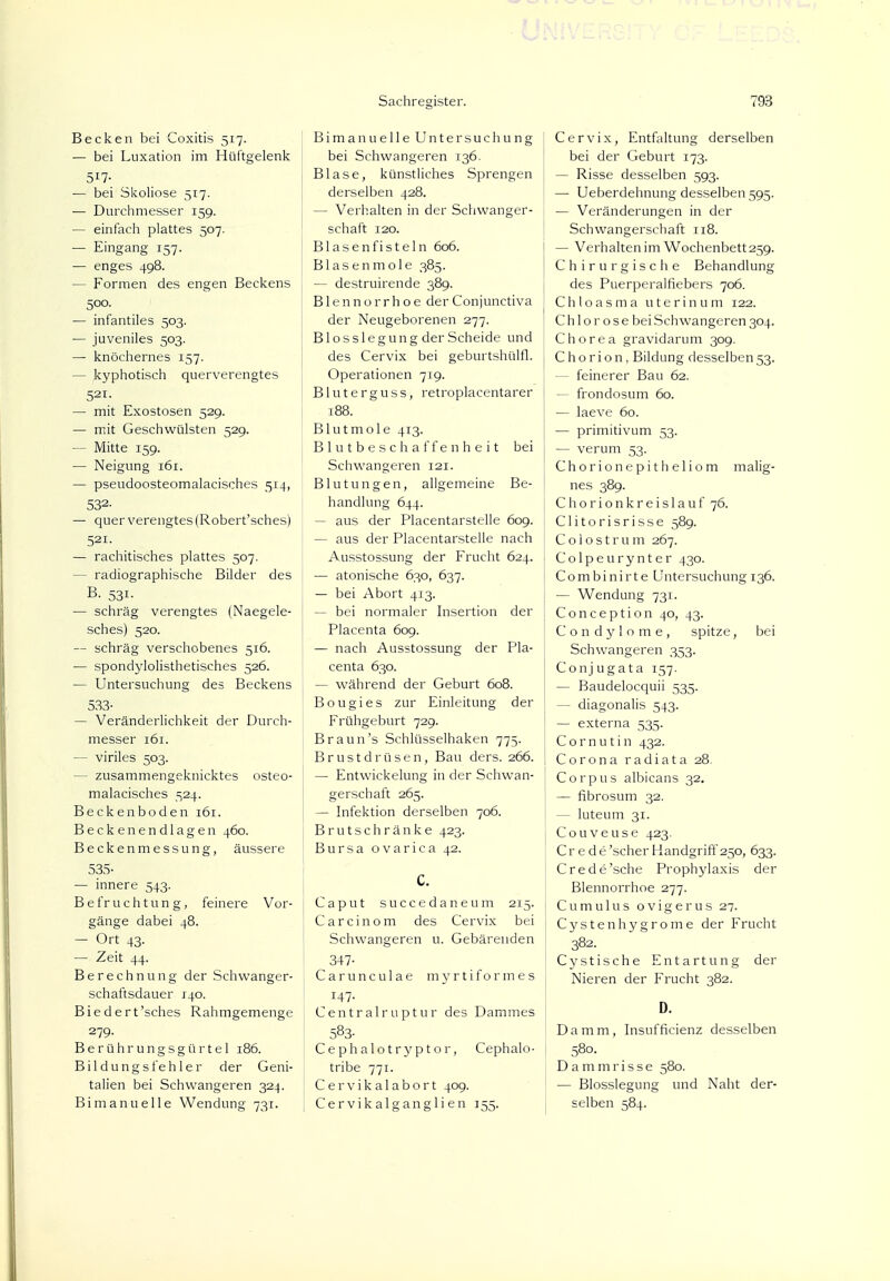 Becken bei Coxitis 517. — bei Luxation im Hüftgelenk 5*1- — bei Skoliose 517. — Durchmesser 159. — einfach plattes 507. — Eingang 157. — enges 498. — Formen des engen Beckens 500. — infantiles 503. — juveniles 503. — knöchernes 157. — kyphotisch querverengtes 521. — mit Exostosen 529. — mit Geschwülsten 529. — Mitte 159. — Neigung 161. — pseudoosteomalacisches 514, 532- — quer verengtes (Robert'sches) 521- — rachitisches plattes 507. - radiographische Bilder des B. 53i- — schräg verengtes (Naegele- sches) 520. — schräg verschobenes 516. — spondylolisthetisches 526. — Untersuchung des Beckens 533- — Veränderlichkeit der Durch- messer 161. — viriles 503. - zusammengeknicktes osteo- malacisches 524. Beckenboden 161. Beckenendlagen 460. Beckenmessung, äussere 535- — innere 543. Befruchtung, feinere Vor- gänge dabei 48. — Ort 43. — Zeit 44. Berechnung der Schwanger- schaftsdauer 140. Biedert'sches Rahmgemenge 279. Berührungsgürtel 186. Bildungs fehler der Geni- talien bei Schwangeren 324. Bi manu eile Wendung 731. Bimanuelle Untersuchung bei Schwangeren 136. Blase, künstliches Sprengen derselben 428. — Verhalten in der Schwanger- schaft 120. Blasen fisteln 606. Blasenmole 385. — destruirende 389. B1 e n n o r r h o e der Conjunctiva der Neugeborenen 277. Blosslegung der Scheide und des Cervix bei geburtshülfl. Operationen 719. Bluterguss, retroplacentarer 188. Blutmole 413. Blutbeschaffenheit bei Schwangeren 121. Blutungen, allgemeine Be- handlung 644. — aus der Placentarstelle 609. — aus der Placentarstelle nach Ausstossung der Frucht 624. — atonische 630, 637. — bei Abort 413. — bei normaler Insertion der Placenta 609. — nach Ausstossung der Pla- centa 630. — während der Geburt 608. Bougies zur Einleitung der Frühgeburt 729. Braun's Schlüsselhaken 775. Brustdrüsen, Bau ders. 266. — Entwicklung in der Schwan- gerschaft 265. — Infektion derselben 706. Brutschränke 423. Bursa ovarica 42. C. Caput succedaneum 215. Carcinom des Cervix bei Schwangeren u. Gebärenden 347- Carunculae myrtiformes 147. Centrairuptur des Dammes 583- Cephalotryptor, Cephalo- tribe 771. Cervikalabort 409. Cervikalganglien 155. Cervix, Entfaltung derselben bei der Geburt 173. — Risse desselben 593. — Ueberdehnung desselben 595. — Veränderungen in der Schwangerschaft 118. — Verhalten im Wochenbett 259. Chirurgische Behandlung des Puerperalfiebers 706. Chloasma uterin um 122. Chlorose bei Schwangeren 304. Chorea gravidarum 309. C h o ri o n, Bildung desselben 53. — feinerer Bau 62. — frondosum 60. — laeve 60. — primitivum 53. — verum 53. Chorionepitheliom malig- nes 389. C h o r i o n k r e i s 1 a u f 76. Clitorisrisse 589. Colostrum 267. Colpeurynter 430. Combinirte Untersuchung 136. — Wendung 731. Conception 40, 43. Condylome, spitze, bei Schwangeren 353. Conjugata 157. — Baudelocquii 535. - diagonalis 543. — externa 535. C o r n u t i n 432. I Corona radiata 28. Corpus albicans 32. — fibrosum 32. - luteum 31. Couveuse 423. Cr e de'scher Handgriff 250, 633. Crede'sche Prophylaxis der Blennorrhoe 277. Cumulus ovigerus 27. Cystenhygrome der Frucht 382. Cystische Entartung der Nieren der Frucht 382. D. Damm, Insufficienz desselben 580. Dammrisse 580. — Blosslegung und Naht der- selben 584.