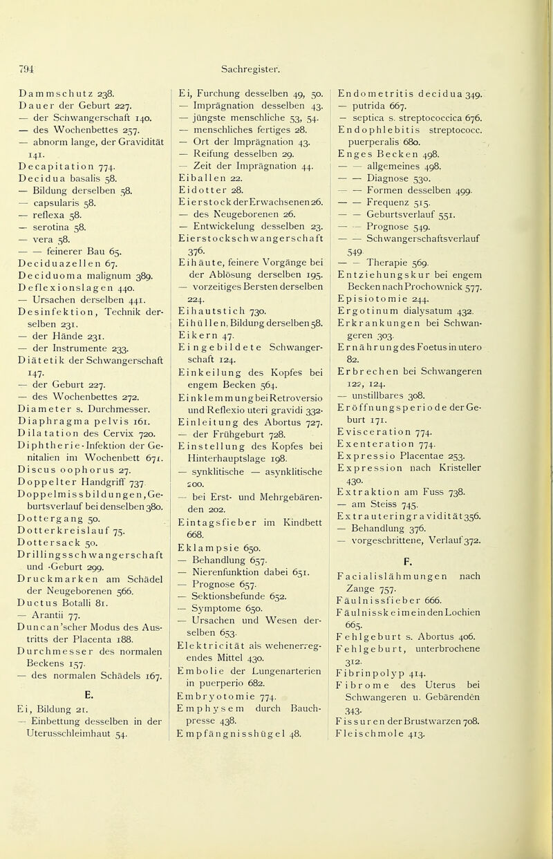 Dammschutz 238. Dauer der Geburt 227. — der Schwangerschaft 140. — des Wochenbettes 257. — abnorm lange, der Gravidität 141. Decapitation 774. Decidua basalis 58. — Bildung derselben 58. — capsularis 58. ■— reflexa 58. — serotina 58. — vera 58. feinerer Bau 65. Deciduazellen 67. Deciduoma malignum 389. D eflexionsl agen 440. — Ursachen derselben 441. Desinfektion, Technik der- selben 231. — der Hände 231. — der Instrumente 233. Diätetik der Schwangerschaft 147- — der Geburt 227. — des Wochenbettes 272. Diameter s. Durchmesser. Diaphragma pelvis 161. Dilatation des Cervix 720. Diphtherie -Infektion der Ge- nitalien im Wochenbett 671. Discus oophorus 27. Doppelter Handgriff 737. Doppelmissbildungen, Ge- burtsverlauf bei denselben 380. Dottergang 50. Dotterkreislauf 75. Dottersack 50. Drillingsschwangerschaft und -Geburt 299. Druckmarken am Schädel der Neugeborenen 566. Ductus Botalli 81. — Arantii 77. Dune an'scher Modus des Aus- tritts der Placenta 188. Durchmesser des normalen Beckens 157. — des normalen Schädels 167. E. Ei, Bildung 21. — Einbettung desselben in der Uterusschleimhaut 54. Ei, Furchung desselben 49, 50. — Imprägnation desselben 43. — jüngste menschliche 53, 54. — menschliches fertiges 28. — Ort der Imprägnation 43. — Reifung desselben 29. - Zeit der Imprägnation 44. E i b a 11 e n 22. Eidotter 28. E ierstockderErwachsenen26. — des Neugeborenen 26. — Entwickelung desselben 23. Eierstockschwangerschaft 376- Eihäute, feinere Vorgänge bei der Ablösung derselben 195. — vorzeitiges Bersten derselben 224. Eihautstich 730. E i h ü 11 e n, Bildung derselben 58. Eikern 47. Eingebildete Schwanger- schaft 124. Einkeilung des Kopfes bei engem Becken 564. Einklemmung bei Retroversio und Reflexio uteri gravidi 332- Einleitung des Abortus 727. — der Frühgeburt 728. Einstellung des Kopfes bei Hinterhauptslage 198. — synklitische — asynklitische 200. — bei Erst- und Mehrgebären- den 202. Eintagsfieber im Kindbett 668. Eklampsie 650. — Behandlung 657. — Nierenfunktion dabei 651. — Prognose 657. — Sektionsbefunde 652. — Symptome 650. — Ursachen und Wesen der- selben 653. Elektricität als wehenerreg- endes Mittel 430. Embolie der Lungenarterien in puerperio 682. Embryotomie 774. Emphysem durch Bauch- presse 438. Empfängnisshügel 48. Endometritis decidua 349. — putrida 667. — septica s. streptococcica 676. Endophlebitis streptococc. puerperalis 680. Enges Becken 498. — — allgemeines 498. Diagnose 530. — — Formen desselben 499. — — Frequenz 515. — — Geburtsverlauf 551. — — Prognose 549. Schwangerschaftsverlauf 549 — — Therapie 569. Entziehungskur bei engem Becken nach Prochownick 577. Episiotomie 244. Ergotinum dialysatum 432. Erkrankungen bei Schwan- geren 303. Ernährung des Foetus in utero 82. Erbrechen bei Schwangeren 122, 124. — unstillbares 308. Eröffnungsperiode der Ge- burt 171. Evisceration 774. Exenteration 774. Expressio Placentae 253. Expression nach Kristeller 43°- Extraktion am Fuss 738. — am Steiss 745. Extrauteringravidität35Ö. — Behandlung 376. — vorgeschrittene, Verlauf 372. F. Facialislähmungen nach Zange 757. Fäulnissfieber 666. Fäulnissk eimeindenLochien 665. Fehlgeburt s. Abortus 406. Fehlgeburt, unterbrochene 312. Fibrinpolyp 414. Fibrome des Uterus bei Schwangeren u. Gebärenden 343- Fissuren der Brustwarzen 708. Fleischmole 413.