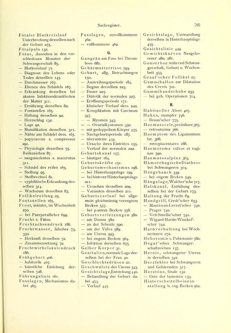 Fötaler Blutkreislauf Unterbrechung desselben nach der Geburt 275. Fötal puls 132. Fötus, Aussehen in den ver- schiedenen Monaten der Schwangerschaft 85. — Blutkreislauf 77. — Diagnose des Lebens oder Todes desselben 145. — Durchmesser 167. — Ebenen des Schädels 167. — Erkrankung desselben bei akuten Infektionskrankheiten der Mutter 311. — Ernährung desselben 82. — Fontanellen 165. — Haltung desselben 92. — Herzschlag 132. — Lage 92. — Mumifikation desselben 311. — Nähte am Schädel dess. 165. — papyraceus s. compressus 291. — Physiologie desselben 75. Reifezeichen 87. — sanguinolentus s. macerutus 3- — Schädel des reifen 165. — Stellung 95. — Stoffwechsel 81. — syphilitische Erkrankung des- selben 314. — Wachstum desselben 83. Follikelreifung 25. Fontanellen 165. Frost, initialer, im Wochenbett 270. — bei Puerperalfieber 699. Frucht s. Fötus. Fruchtachsendruck 186. Fruchtwasser, falsches 73, 350. — Herkunft desselben 72. — Zusammensetzung 72. Fruchtwirbelsäulendruck 186. Frühgeburt 406. — habituelle 407. — künstliche Einleitung der- selben 728. Führungslinie 161. Fusslagen, Mechanismus da- bei 465. Fusslagen, unvollkommene I 462. — vollkommene 462. Q. Gangrän am Fuss bei Throm- bose 681. Gebärmutterrisse 593. Geburt, allg. Betrachtungen 150. — Austreibungsperiode 184. - Beginn derselben 223. — Dauer 227. — Diätetik der normalen 227. — Eröffnungsperiode 171. - klinischer Verlauf ders. 222. — Komplikation mit Carcinom 347- — — Myomen 343. — — Ovarialkystomen 350. — mit gedoppeltem Körper 475. — Nachgeburtsperiode 187. — überstürzte 433. — Ursache ihres Eintrittes 155. - Verlauf der normalen 222. Geburtskanal 157. — häutiger 164. Geburtskräfte 151. Geburtsmechanismus 198. — bei Hinterhauptslage 199. — bei hinterer Hinterhauptslage 211. — Ursachen desselben 209. — Varianten desselben 211. Geburtsverlauf bei allge- mein gleichmässig verengtem Becken 557. - bei p-attem Becken 558. Geburtsverletzungen 580. — am Damm 580. — an der Scheide 590. — am der Vulva 589. — am Uterus 593. — bei engem Becken 564. — Infektion derselben 675. Gelber Körper 31. G e n i t a 1 i e n, normale Lage der- selben bei der Frau 40. Geschlechtsdrüsen 21. Geschwülste des Uterus 343. G e si ch t sl ag e,Entstehung 440. — Behandlung der Geburt da- bei 453- I — Verlauf 445. Gesichtslage, Umwandlung derselben in Hinterhauptslage 455- Gesichtslinie 449. Gewichtskurven Neugebo- rener 280, 281. Gonorrhoe während Schwan- gerschaft, Geburt u. Wochen- bett 353. Graafscher Follikel 27. Gummiballon zur Dilatation des Cervix 721. Gummihandschuhe 233. — bei geb. Operationen 714. H. Habitueller Abort 407. Haken, stumpfer 746. — Braun'scher 775. Haematocele, peritubare 365. — retrouterina 366. Haematom des Ligamentum lat. 368. — retroplacentares 188. Haematoma vulvae et vagi- nae 590. Haematosalpinx 363. HämorrhagischeDiathese bei Schwangeren 304. Hängebauch 339. — bei engem Becken 549. Hängetage, Walcher'sche 717. Halskanal, Entfaltung des- selben bei der Geburt 173. Haltung der Frucht 89. Handgriff, Crede'scher 633. — Mauriceau-Levret'scher 740. — Prager 740. — Veit-Smellie'scher 740. — Wigand-Martin-Winckel'- scher 742. Harnverhaltung bei Wöch- nerinnen 272. Hebotomie s. Pubiotomie 780. Hegar'sches Schwanger- schaftzeichen 137. Hernie, schwangerer Uterus in derselben 342. Herzfehler bei Schwangeren und Gebärenden 317. Herztöne, fötale 132. — Orte der lautesten 133. Hinter scheitelbeinein- st eilung b. eng. Becken 562.