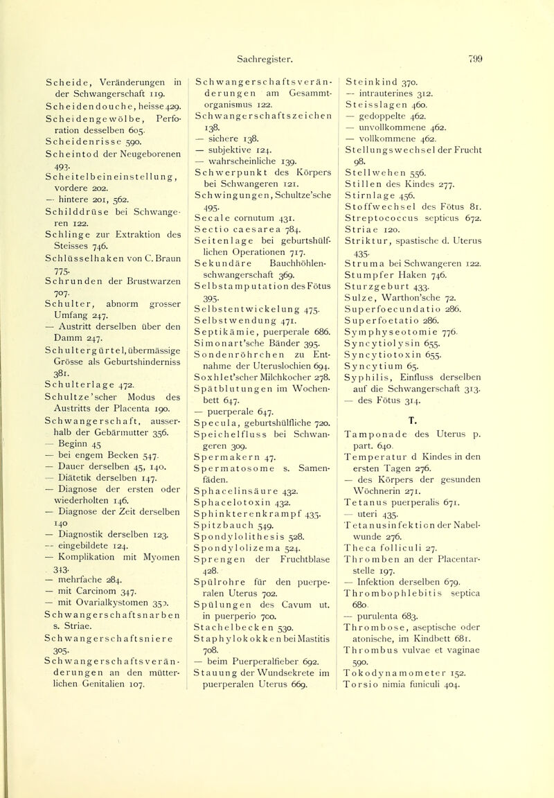 Scheide, Veränderungen in der Schwangerschaft 119. Scheidendouche, heisse429. Scheidengewölbe, Perfo- ration desselben 605. Scheidenrisse 590. Scheintod der Neugeborenen 493- Scheitelbeineinstellung, vordere 202. — hintere 201, 562. Schilddrüse bei Schwange- ren 122. Schlinge zur Extraktion des Steisses 746. Schlüsselhaken von C.Braun 775- Schrunden der Brustwarzen 707. Schulter, abnorm grosser Umfang 247. — Austritt derselben über den Damm 247. Schultergürtel, übermässige Grösse als Geburtshinderniss 381. Schulterlage 472. Schul tze'scher Modus des Austritts der Placenta 190. Schwangerschaft, ausser- halb der Gebärmutter 356. - Beginn 45 — bei engem Becken 547. — Dauer derselben 45, 140. - Diätetik derselben 147. — Diagnose der ersten oder wiederholten 146. — Diagnose der Zeit derselben 140 — Diagnostik derselben 123. — eingebildete 124. — Komplikation mit Myomen 343- — mehrfache 284. — mit Carcinom 347. — mit Ovarialkystomen 350. Schwangerschaftsnarben s. Striae. Schwangerschaftsniere 305- Schwangerschaftsverän- derungen an den mütter- lichen Genitalien 107. Schwangerschaftsverän- derungen am Gesammt- organismus 122. Schwangerschaftszeichen 138. — sichere 138. — subjektive 124. — wahrscheinliche 139. Schwerpunkt des Körpers bei Schwangeren 121. Schwingungen, Schultze'sche -495- Secale cornutum 431. Sectio caesarea 784. Seitenlage bei geburtshülf- lichen Operationen 717. Sekundäre Bauchhöhlen- schwangerschaft 369. Selbstamputation des Fötus 395- Selbstentwickelung 475. Selbstwendung 471. Septikämie, puerperale 686. Simonart'sche Bänder 395. Sonden röhrchen zu Ent- nahme der Uteruslochien 694. Soxhlet'scher Milchkocher 278. Spätblutungen im Wochen- bett 647. — puerperale 647. Specula, geburtshülfliche 720. Speichelfluss bei Schwan- geren 309. Spermakern 47. Spermatosome s. Samen- fäden. Sphacelinsäure 432. Sphacelotoxin 432. Sphinkterenkrampf 435. Spitzbauch 549. Spondylolithesis 528. Spondylolizema 524. Sprengen der Fruchtblase 428. Spülrohre für den puerpe- ralen Uterus 702. Spülungen des Cavum ut. in puerperio 700. Stachelbecken 530. Staphylokokken bei Mastitis 708. — beim Puerperalfieber 692. S tauun g der Wundsekrete im puerperalen Uterus 669. S t e i n k i n d 370. — intrauterines 312. Steisslagen 460. — gedoppelte 462. — unvollkommene 462. — vollkommene 462. Stellungswechsel der Frucht 98. St eil wehen 556. Stillen des Kindes 277. Stirnlage 456. Stoffwechsel des Fötus 81. Streptococcus septicus 672. Striae 120. Striktur, spastische d. Uterus 435- Struma bei Schwangeren 122. Stumpfer Haken 746. Sturzgeburt 433. 1 Sülze, Warthon'sche 72. Superfoecundatio 286. Superfoetatio 286. Symphyseotomie 776. Syncytiolysin 655. Syncytiotoxin 655. Syncytium 65. Syphilis, Einfluss derselben auf die Schwangerschaft 313. — des Fötus 314. T. Tampon ade des Uterus p. part. 640. Temperatur d Kindes in den ersten Tagen 276. — des Körpers der gesunden Wöchnerin 271. : Tetanus puerperalis 671. - uteri 435. T etanusinfekticn der Nabel- wunde 276. T h e c a f o 11 i c u 1 i 27. Thromben an der Placentar- stelle 197. — Infektion derselben 679. Thrombophlebitis septica 680. — purulenta 683. Thrombose, aseptische oder atonische, im Kindbett 681. Thrombus vulvae et vaginae 59o. Tokodynamometer 152. Torsio nimia funiculi 404.