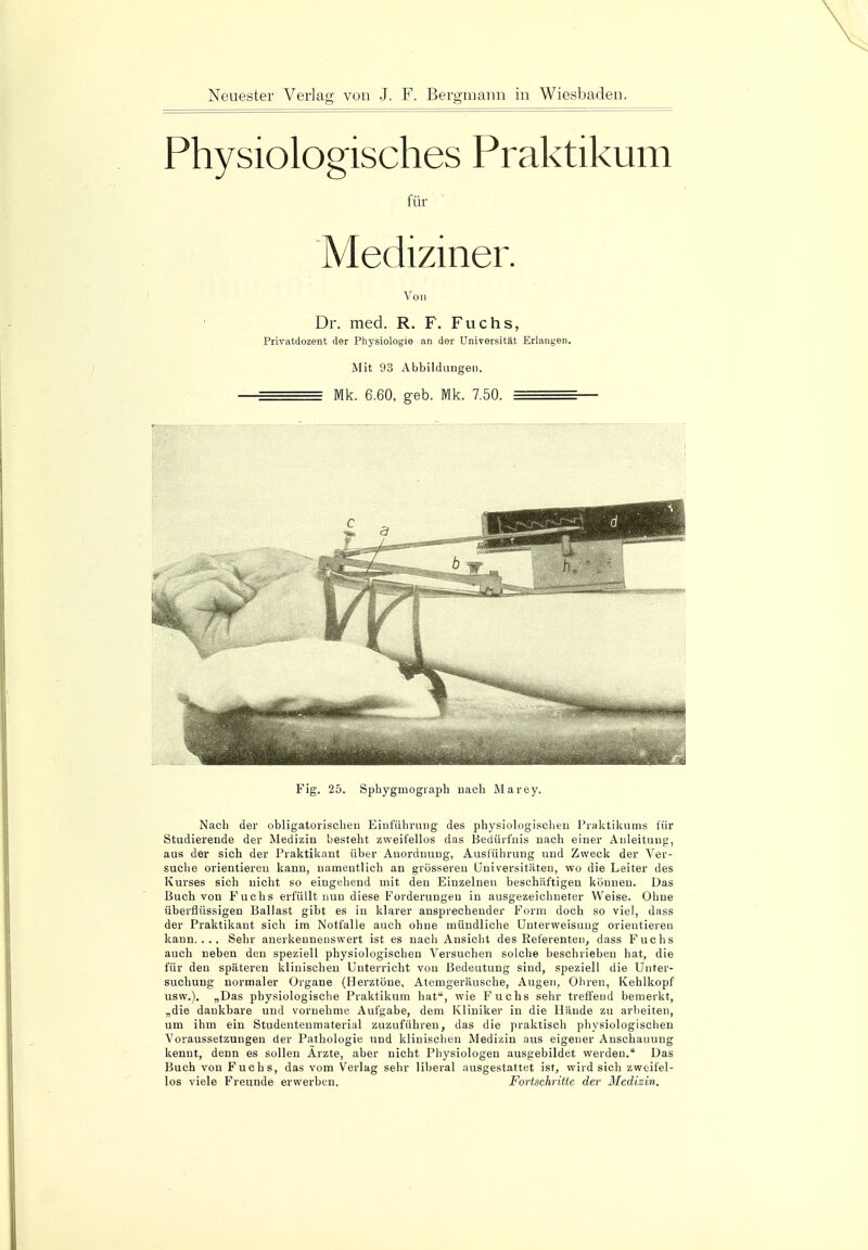 Physiologisches Praktikum für Mediziner. Von Dr. med. R. F. Fuchs, Privatdozent der Physiologie an der Universität Erlangen. Mit 93 Abbildungen. —^^^= Mk. 6.60. geb. Mk. 7.50. — Fig. 25. Sphygmograph nach Marey. Nach der obligatorischen Einführung des physiologischen Praktikums für Studierende der Medizin besteht zweifellos das Bedürfnis nach einer Anleitung, aus der sich der Praktikant über Anordnung, Ausführung und Zweck der Ver- suche orientieren kann, namentlich an grösseren Universitäten, wo die Leiter des Kurses sich nicht so eingehend mit den Einzelnen beschäftigen können. Das Buch von Fuchs erfüllt nun diese Forderungen in ausgezeichneter Weise. Ohne überflüssigen Ballast gibt es in klarer ansprechender Form doch so viel, dass der Praktikant sich im Notfalle auch ohne mündliche Unterweisung orientieren kann.... Sehr anerkennenswert ist es nacli Ansicht des Referenten, dass Fuchs auch neben den speziell physiologischen Versuchen solche beschrieben hat, die für den späteren klinischen Unterricht von Bedeutung sind, speziell die Unter- suchung normaler Organe (Herztöne, Atemgeräusche, Augen, Ohren, Kehlkopf usw.). „Das physiologische Praktikum hat, wie Fuchs sehr treffend bemerkt, „die dankbare und vornehme Aufgabe, dem Kliniker in die Hände zu arbeiten, um ihm ein Studentenmaterial zuzuführen, das die praktisch physiologischen Voraussetzungen der Pathologie und klinischen Medizin aus eigener Anschauung kennt, denn es sollen Arzte, aber nicht Physiologen ausgebildet werden. Das Buch von Fuchs, das vom Verlag sehr liberal ausgestattet ist, wird sich zweifel- los viele Freunde erwerben. Fortschritte der Medizin.