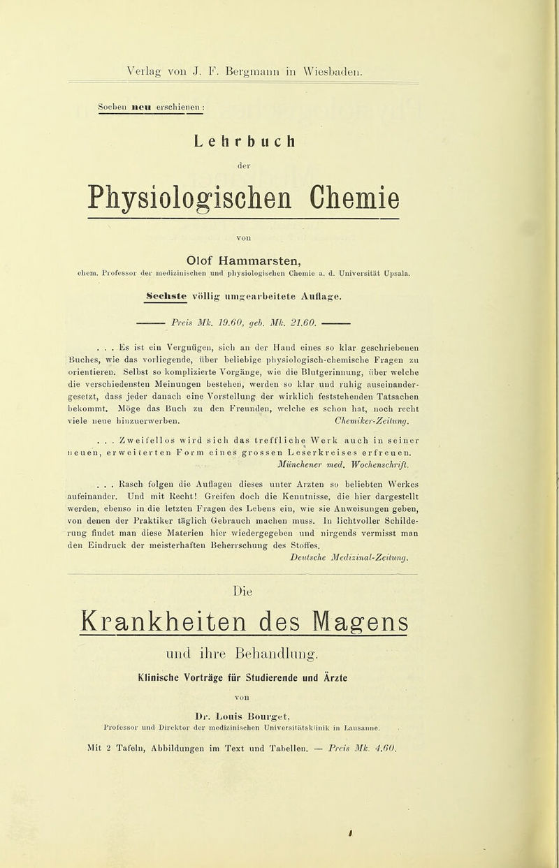 Soeben neu erschienen : Lehrbuch der Physiologischen Chemie von Olof Hammarsten, ehem. Professor der medizinischen und physiologischen Chemie a. d. Universität üpsala. Sechste völlig umgearbeitete Auflage. Preis Mk. 19.60, geb. Mk. 21.60. • ... Es ist ein Vergnügen, sich an der Hand eines so klar geschriebenen Buches, wie das vorliegende, über beliebige physiologisch-chemische Fragen zu orientieren. Selbst so komplizierte Vorgänge, wie die Blutgerinnung;, über welche die verschiedensten Meinungen bestehen, werden so klar und ruhig auseinander- gesetzt, dass jeder danach eine Vorstellung der wirklich feststehenden Tatsachen bekommt. Möge das Buch zu den Freunden, welche es schon hat, noch recht viele neue hinzuerwerben. Chemiker-Zeitung. . . . Zweifellos wird sich das treffliche Werk auch in seiner neuen, erweiterten Form eines grossen Leserkreises erfreuen. Münchener med. Wochenschrift. . . . Rasch folgen die Auflagen dieses unter Ärzten so beliebten Werkes aufeinander. Und mit Recht! Greifen doch die Kenntnisse, die hier dargestellt werden, ebenso in die letzten Fragen des Lebens ein, wie sie Anweisungen geben, von denen der Praktiker täglich Gebrauch machen muss. In lichtvoller Schilde- rung findet man diese Materien hier wiedergegeben und nirgends vermisst man den Eindruck der meisterhaften Beherrschung des Stoffes. Deutsche Medizinal-Zeitung. Die Krankheiten des Magens und ihre Behandlung. Klinische Vorträge für Studierende und Ärzte von Di'. Louis Bourget, Professor und Direktor der medizinischen Universitätsklinik in Lausanne.