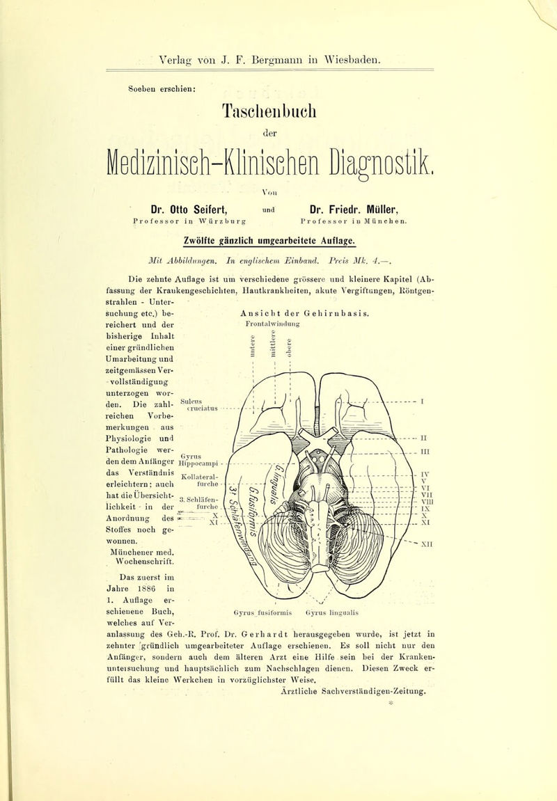 Soeben erschien: Taschenbuch der i i Mimsenen magnosiiL Dr. Otto Seifert, Professor in Würzbur; Von und Dr. Friedr. Müller, Professor in München. Sülms cruciatus Zwölfte gänzlich umgearbeitete Auflage. Mit Abbildungen. In englischem Einband. Preis Mk. 4.—. Die zehnte Auflage ist um verschiedene grössere und kleinere Kapitel (Ab- fassung der Kraukengeschichten. Hautkrankheiten, akute Vergiftungen, Röntgen- strahlen - Unter- suchung etc.) be- Ansicht der Gehirnbasis, reichert und der Frontalwindung bisherige Inhalt o ~ einer gründlichen -g is £ Umarbeitung und zeitgemässen Ver- vollständigung unterzogen wor- den. Die zahl- reichen Vorbe- merkungen aus Physiologie und Pathologie wer- t n > ,.. Gyrus den dem Anfänger Hippocampi das Verständnis „ „ . , Kollateral- erleichtern: auch furche hat die Übersicht- „ d ,...» 3. Scnlafen- lichkeit - in der furche Anordnung des m- • ^ Stoffes noch ge- wonnen. Münchener med. Wochenschrift. Das zuerst im Jahre 1886 in 1. Auflage er- schienene Buch, welches auf Ver- anlassung des Geh.-R. Prof. Dr. Gerhardt herausgegeben wurde, ist jetzt in zehnter gründlich umgearbeiteter Auflage erschienen. Es soll nicht nur den Anfänger, sondern auch dem älteren Arzt eine Hilfe sein bei der Krank en- unteisuehung und hauptsächlich zum Nachschlagen dienen. Diesen Zweck er- füllt das kleine Werkchen in vorzüglichster Weise. Arztliche Sachverständigen-Zeitung. Gyrus fusiformis Gyrus lingualis