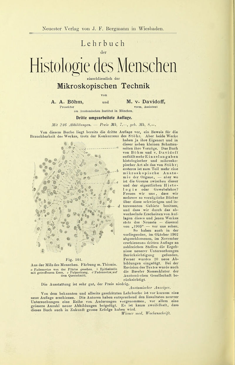 Lehrbuch der Histologie des Menschen einschliesslich der Mikroskopischen Technik .9 © r? .-b 7® yd 0. 9 von A. A. Böhm, und M, v. Davidoff, Prosektor vorm. Assistent am Anatomischen Institut in München. Dritte umgearbeitete Auflage. Mit 246 Abbildungen. — Preis Mk. 7.—, geb. Mk. S.—. Von diesem Buche liegt bereits die dritte Auflage vor, ein Beweis für die Brauchbarkeit des Werkes, trotz der Konkurrenz des Stöhr. Aber beide Werke haben ja ihre Eigenart und in C . dieser neben kleinen Schatten- © a seiten ihre Vorzüge. Das Buch von Böhm und v. Davidoff enthält mehr Einzel an gaben histologischer und mikrosko- pischer Art als das von Stöhr; ersteres ist zum Teil mehr eine mikroskopische Anato- mie der Organe, — aber wo ist die Grenze zwischen dieser und der eigentlichen Histo- 1 o g i e oder Gewebelehre? Freuen wir uns , dass wir mehrere so vorzügliche Bücher über diese schwierigen und in- teressanten Gebiete besitzen, und dass wir durch das ab- wechselnde Erscheinen von Auf- lagen dieses und jenen Werkes stets das Neueste — diesmal von „1903 — vor uns sehen. So haben auch in der vorliegenden, im Oktober 1902 abgeschlossenen, im November erschienenen drilten Auflage an zahlreichen Stellen die Ergeb- nisse neuerer Untersuchungen Berücksichtigung gefunden. Ferner wurden 20 neue Ab- bildungen eingefügt. Bei der Revision des Textes wurde auch die Baseler Nomenklatur der Anatomi.'Chen Gesellschaft be- rücksichtigt. Die Ausstattung ist sehr gut, der Preis niedrig. Anatomischer Anzeiger. Von dem bekannten und allseits geschätzten Lehrbuche ist vor kurzem eine neue Auflage erschienen. Die Autoren haben entsprechend den Resultaten neuerer Untersuchungen eine Reihe von Änderungen vorgenommen, vor allem eine grössere Anzahl neuer Abbildungen beigefügt. Es ist kaum zweifelhaft, dass dieses Buch auch in Zukunft grosse Erfolge haben wird. Wiener med. Wochenschrift. d © 9$s / Fig. 101. Aus der Milz des Menschen. Färbung m. Thioniu. a Fadennetze von der Fläche gesehen, h Epithelzelle mit getroffenem Kern, c Pulpastrang. <i Fadennetze.auf dem Querschnitt.