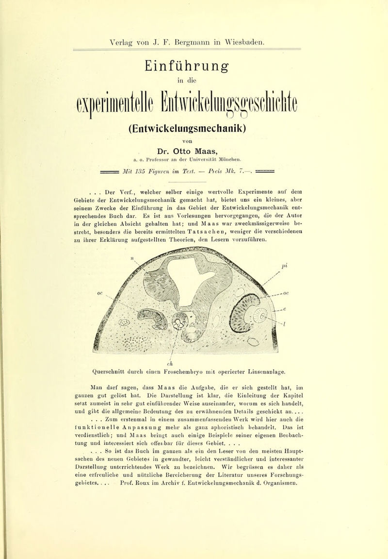 Einführung in die (Entwickelungsmechanik) von Dr. Otto Maas, a. o. Professor an der Universität München. Mit 135 Figuren im Text. -— Picis Mk. 7.—. . . . Der Verf., welcher selber einige wertvolle Experimente auf dem Gebiete der Entwickelungsmechanik gemacht hat, bietet uns ein kleines, aber seinem Zwecke der Einführung in das Gebiet der Entwickelungsmechanik ent- sprechendes Buch dar. Es ist aus Vorlesungen hervorgegangen, die der Autor in der gleichen Absicht gehalten hat; und Maas war zweckmässigerweise be- strebt, besonders die bereits ermittelten Ta t s a c h e n, weniger die verschiedenen zu ihrer Erklärung aufgestellten Theorien, den Lesern vorzuführen. ch Querschnitt durch einen Froschembryo mit operierter Linsenanlage. Man darf sagen, dass Maas die Aufgabe, die er sich gestellt hat, im ganzen gut gelöst hat. Die Darstellung ist klar, die Einleitung der Kapitel selzt zumeist in sehr gut einführender Weise auseinander, worum es sich handelt, und gibt die allgemeine Bedeutung des zu erwähnenden Details geschickt au. . . . . . . Zum erstenmal in einem zusammenfassenden Werk wird hier auch die funktionelle Anpassung mehr als ganz aphoristisch behandelt. Das ist verdienstlich; und Maas bringt auch einige Beispiele seiner eigenen Beobach- tung und interessiert sich offenbar für dieses Gebiet. . . . ... So ist das Buch im ganzen als ein den Leser von den meisten Haupt- sachen des neuen Gebietes in gewandter, leicht verständlicher und interessanter Darstellung unterrichtendes Werk zu bezeichnen. Wir begrüssen es daher als eine erfreuliche und nützliche Bereicherung der Literatur unseres Forschungs- gebietes. . . . Prof. Roux im Archiv f. Entwickelungsmechanik d. Organismen.