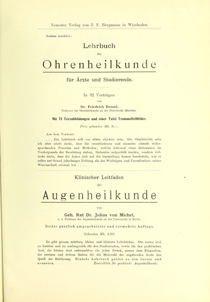 Soeben erschien: Lehrbuch der Ohrenheilkunde für Ärzte und Studierende. In 32 Vorträgen von Dr. Friedrich BezoWl, Professur der Ohrenheilkunde an der Universität München. Mit 75 Textabbildungen und einer Tafel Trommelfellbilder. Preis gebunden Mk. 9.—. Aus dem Vorwort: . . . Ein Lehrbuch soll vor allem objektiv sein. Die Objektivität sehe ich aber nicht darin, dass die verschiedenen und einander oftmals wider- sprechenden Theorien und Methoden, welche während eines Zeitraumes im Vordergründe der Beachtung stehen, lückenlos aufgezählt werden, sondern viel- mehr darin, dass der Autor sich auf die Darstellung dessen beschränkt, was er selbst auf Grund jahrelanger Prüfung als das Wichtigste und Unverlierbare seiner Wissenschaft erkannt hat .... Klinischer Leitfaden der Augenheilkunde von Geh. Rat Dr. Julius von Michel, o. ö. Professor der Augenheilkunde an der Universität in Beilin. Dritte gänzlich umgearbeitete und vermehrte Auflage. Gebunden Mk. 8.60. Es gibt grosse, mittlere, kleine und kleinste Lehrbücher. Die ersteu sind zu kostbar und zu umfangreich für den Studiereuden, sowie für den praktischen Arzt, die letzten sind unbrauchbar für jeden Zweck, ausser dem Einpauken, die zweiten und dritten liefern für die Mehrzahl der angehenden Arzte den Quell der Belehrung. Michels Lehrbuch gehört zu den besten und neuesten. Zenlralblatt für praktische Augenheilkunde.
