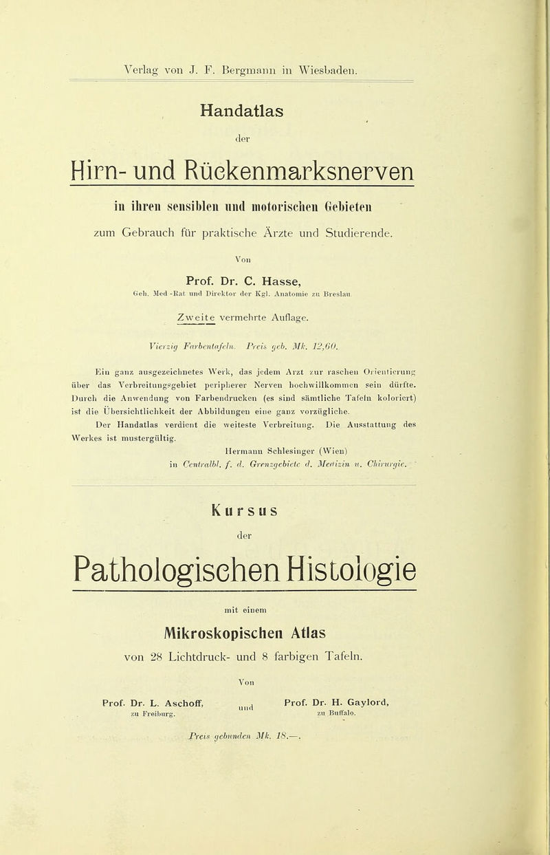 Handatlas der Hirn- und Rückenmarksnerven in ihren sensiblen und motorischen Gebieten zum Gebrauch für praktische Ärzte und Studierende. Von Prof. Dr. C. Hasse, Geh. Med -Rat und Direktor der Kgl. Anatomie zu Breslau. Zweite vermehrte Auflage. Vierzig Farbentafeln, Preis geb. Mk. 12,60. Ein ganz ausgezeichnetes Werk, das jedem Arzt zur raschen Orientierung über das Verbreitungsgebiet peripherer Nerven hochwillkommen sein dürfte. Durch die Anwendung von Farbendrucken (es sind sämtliche Tafeln koloriert) ist die Übersichtlichkeit der Abbildungen eine ganz vorzügliche. Der Handatlas verdient die weiteste Verbreitung. Die Ausstattung des Werkes ist mustergültig. Hermann Schlesinger (Wien) in Cenlralbl. f. d. Grenzgebiete d. Medizin u. Chirurgie. Kursus der Pathologischen Histologie mit einem Mikroskopischen Atlas von 28 Lichtdruck- und 8 farbigen Tafeln. Von Prof. Dr. L. Aschoff, und Prof. Dr. H. Gaylord, zu Freiburg. zu Buffalo. Preis gebunden Mk. 18..—