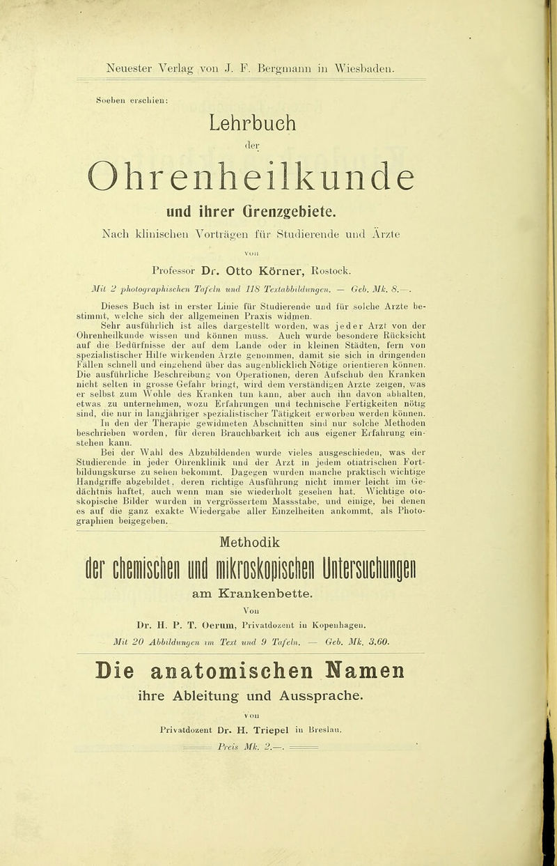 Soeben erschien: Lehrbuch der Ohrenheilkunde und ihrer Grenzgebiete. Nach klinischen Vorträgen für Studierende und Arzte VU1I Professor Dr. Otto Körner, Rostock. Mit 2 photographischen Tafeln und IIS Textabbildungen. — Geb. Mk. 8.—. Dieses Buch ist in erster Linie für Studierende und für solche Arzte be- stimmt, welche sich der allgemeinen Praxis widmen. Sehr ausführlich ist alles dargestellt worden, was jeder Arzt von der Ohrenheilkunde wissen und können muss. Auch wurde besondere Rücksicht auf die Bedürfnisse der auf dem Lande oder in kleinen Städten, fern von spezialistischer Hille wirkenden Arzte genommen, damit sie sich in dringenden Fällen schnell und eingehend über das augenblicklich Nötige orientieren können. Die ausführliche Beschreibung von Operationen, deren Aufschub den Kranken nicht selten in grosse Gefahr bringt, wird dem verständigen Arzte zeigen, was er selbst zum Wohle des Kranken tun kann, aber auch ihn davon abhalten, etwas zu unternehmen, wozu Erfahrungen und technische Fertigkeiten nötig sind, die nur in langjähriger spezialistischer Tätigkeit erworben werden können. In den der Therapie gewidmeten Abschnitten sind nur solche Methoden beschrieben worden, für deren Brauchbarkeit ich aus eigener Erfahrung ein- stehen kann. Bei der Wahl des Abzubildenden wurde vieles ausgeschieden, was der Studierende in jeder Ohrenklinik und der Arzt in jedem otiatrischen Fort- bildungskurse zu sehen bekommt. Dagegen wurden manche praktisch wichtige Handgriffe abgebildet, deren richtige Ausführung nicht immer leicht im Ge- dächtnis haftet, auch wenn man sie wiederholt gesehen hat. Wichtige oto- skopische Bilder wurden in vergrössertem Massstabe, und einige, bei denen es auf die ganz exakte Wiedergabe aller Einzelheiten ankommt, als Photo- graphien beigegeben. Methodik der chemischen und mikroskopischen Untersuchungen am Krankenbette. Von Dr. H. P. T. Oerum, Privatdozent in Kopenhagen. Mit 20 Abbildungen im Text und 9 Tafeln. — Geb. Mk. 3.60. Die anatomischen Namen ihre Ableitung und Aussprache. Von Priva-tdozent Dr. H. Triepel in Breslau.