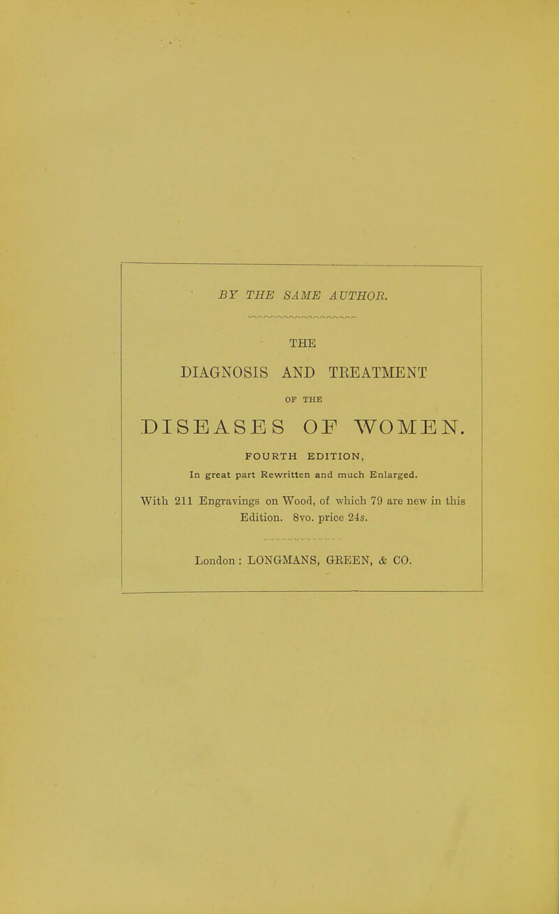 BY THE SAME AUTHOR. THE DIAGNOSIS AND TKEATMENT OF THE DISEASES OE WOMEN. FOURTH EDITION, In great part Rewritten and much Enlarged. With 211 Engravings on Wood, of which 79 are new in this Edition. 8vo. price 24s. London: LONGMANS, GEEEN, & CO.