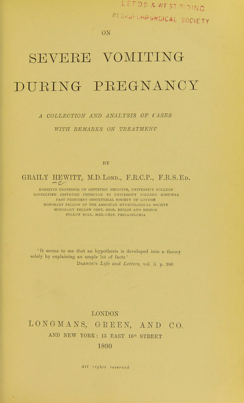 ON SEVEEE VOMITING DUEING PEEGNANCY A COLLECTION AND ANALYSIS OF (ASES WITH REMARKS ON TREATMENT BY GEAILY HEWITT, M.D.Lond., F.E.C.P., F.E.S.Ed. •BMERITOS PHOFBSSOR OF OBSTETRIC jrBDICINE, UNITEUSITT COLLEGE CONSCLTINQ OBSTETRIC PHYSICIAN TO UMVEHSI'I'Y COLLECT! HOSPITAL I'AST PRESmENT OBSTETRICAL SOCIBTY OP LONDON HONORARY FULLOW OF THE AMElilCAN GYNECOLOGICAL SOCIETY HONOaARY FELLOW OBST. SOCS. BEHLIN ANT) BOSTON FELLOW COLL. MED.-CHin. PHILADELPHIA ' It seems to me that an hypothesis is developed into a theory solely by explaining an ample lot of facts ' D.«win's Life and Letters, vol. ii. p. 286 LONDON LONGMANS, GEEEN, AND CO. AND NEW YOEK: 15 EAST 16' STEEET 1890 All rights restrveU