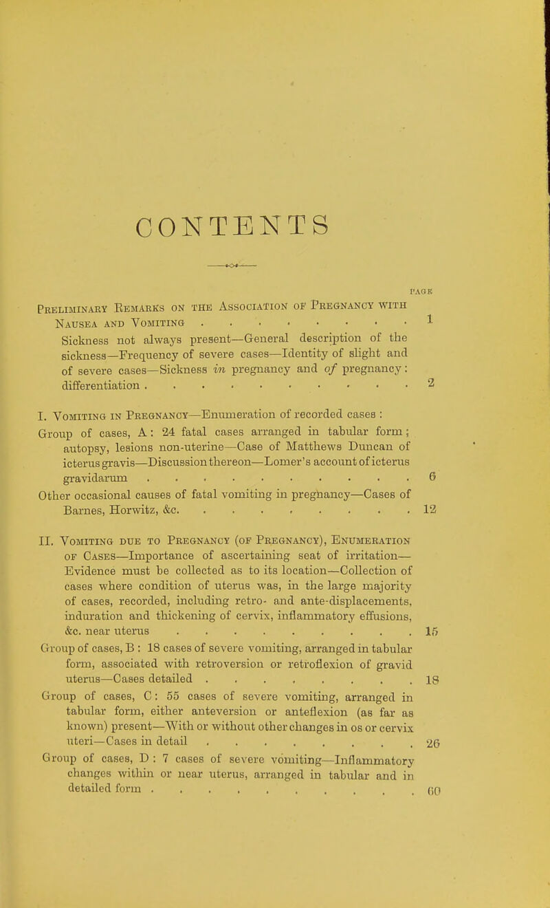 CONTENTS I'AQK Preliminary Eemarks on the Association of Pregnancy with Nausea and Vomiting 1 Sickness not always present—General description of the sickness—Frequency of severe cases—Identity of slight and of severe cases—Sickness m pregnancy and of pregnancy: differentiation 2 I. Vomiting in Pregnancy—Enumeration of recorded cases : Group of cases, A: 24 fatal cases arranged in tabular form; autopsy, lesions non-uterine—Case of Matthews Duncan of icterus gravis—Discussion thereon—Lomer's account of icterus gravidarum .......... G Other occasional causes of fatal vomiting in preghancy—Cases of Barnes, Horwitz, &c 12 II. Vomiting due to Pregnancy (of Pregnancy), Enumeration OF Cases—Importance of ascertaining seat of irritation— Evidence must be collected as to its location—Collection of cases where condition of uterus was, in the large majority of cases, recorded, including retro- and ante-displacements, induration and thickening of cervix, inflammatory effusions, &c. near uterus 15 Group of cases, B : 18 cases of severe vomiting, arranged in tabular form, associated with retroversion or retroflexion of gravid utenis—Cases detailed 18 Gi'oup of cases, C: 55 cases of severe vomiting, arranged in tabular form, either anteversion or anteflexion (as far as known) present—With or without other changes in os or cervix uteri—Cases in detail ........ 2G Group of cases, D : 7 cases of severe vomiting—Inflammatory changes within or near uterus, arranged in tabular and in detailed form (iO