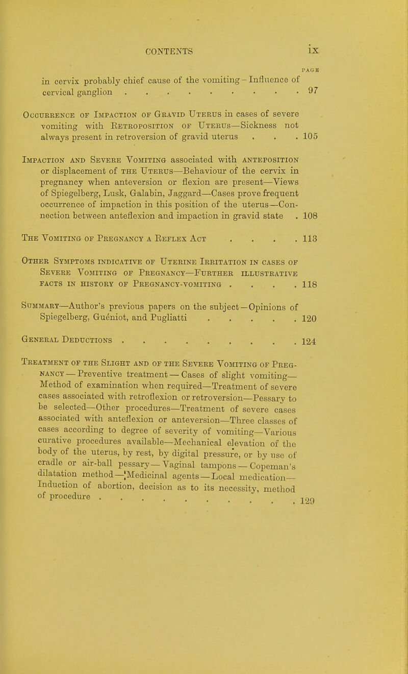 TACB in cervix probably chief cause of the vomiting - Influence of cervical ganglion 97 Occurrence of Impaction of Gravid Uterus in cases of severe vomiting with Ebtroposition of Uterus—Sickness not always present in retroversion of gravid uterus . . . 105 Impaction and Severe Vomiting associated v?ith anteposition or displacement of the Uterus—Behaviour of the cervix in pregnancy when anteversion or flexion are present—Views of Spiegelberg, Lusk, Galabin, Jaggard—Cases prove frequent occurrence of impaction in this position of the uterus—Con- nection between anteflexion and impaction in gravid state . 108 The Vomiting of Pregnancy a Beflex Act . . . .113 Other Symptoms indicative of Uterine Irritation in cases of Severe Vomiting of Pregnancy—Further illustrative facts in history of Pregnancy-vomiting . . . .118 Summary—Author's previous papers on the subject—Opinions of Spiegelberg, Gueniot, and Pugliatti 120 General Deductions 124 Treatment of the Slight and of the Severe Vomiting of Preg- nancy — Preventive treatment — Cases of slight vomiting- Method of examination when reqiiired—Treatment of severe cases associated with retroflexion or retroversion—Pessary to be selected—Other procedures—Treatment of severe cases associated with anteflexion or anteversion—Three classes of cases according to degree of severity of vomiting—Various curative procedures available—Mechanical elevation of the body of the uterus, by rest, by digital pressure, or by use of cradle or air-ball pessary—Vaginal tampons — Copeman's dilatation method—jMedicinal agents —Local medication- Induction of abortion, decision as to its necessity, method of procedure