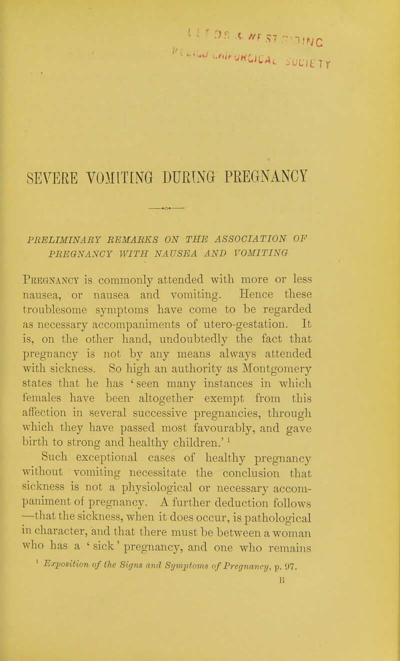 PBELIMINABY REMARKS ON THE ASSOCIATION OF PREGNANCY WITH NAUSEA AND VOMITING PiiEGNANCY is commoiily attended with more or less nausea, or nausea and vomiting. Hence these troublesome symptoms have come to be regarded as necessary accompaniments of utero-gestation. It is, on the other hand, undoubtedly the fact that pregnancy is not by any means always attended with sickness. So high an authority as Montgomery states that he has ' seen many instances in which females have been altogether exempt from this affection in several successive pregnancies, through which they have passed most favourably, and gave birth to strong and healthy children.' ^ Such exceptional cases of healthy pregnancy without vomiting necessitate the conclusion that sickness is not a physiological or necessary accom- paniment of pregnancy. A further deduction follows —that the sickness, when it does occur, is pathological in character, and that there must be between a woman who has a ' sick' pregnancy, and one who remains ' Ex])08ition of the Signs and Symptoms of Pregnancy, p. 97. 15