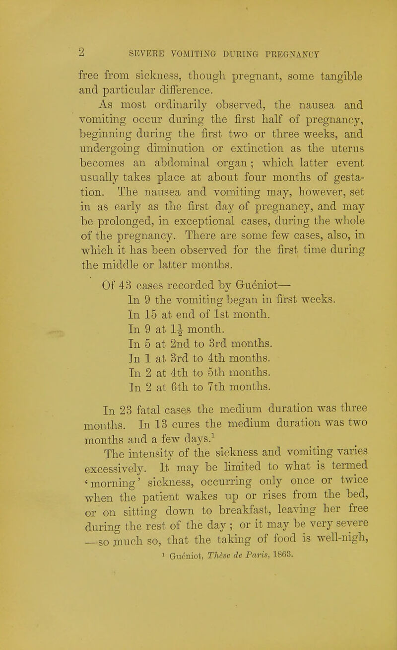 free from sickness, tliougli pregnant, some tangible and particular difference. As most ordinarily observed, the nausea and vomiting occur during tlie first half of pregnancy, beginning during the first two or three weeks, and undergoing diminution or extinction as the uterus becomes an abdominal organ; which latter event usually takes place at about four months of gesta- tion. The nausea and vomiting may, however, set in as early as the first day of pregnancy, and may be prolonged, in exceptional cases, during the whole of the pregnancy. There are some few cases, also, in which it has been observed for the first time during the middle or latter months. Of 43 cases recorded by Gueniot— In 9 the vomiting began in first weeks. In 15 at end of 1st month. In 9 at 1^ month. In 5 at 2nd to 3rd months. In 1 at 3rd to 4th months. In 2 at 4th to 5th months. In 2 at 6th to 7th months. In 23 fatal cases the medium duration was three months. In 13 cures the medium duration was two months and a few days.^ The intensity of the sickness and vomiting varies excessively. It may be limited to what is termed 'morning' sickness, occurring only once or twice when the patient wakes up or rises from the bed, or on sitting down to breakfast, leaving her free during the rest of the day ; or it may be very severe —so jimch so, that the taking of food is well-nigh, 1 Gueniot, TMsc dc Paris, 1863.