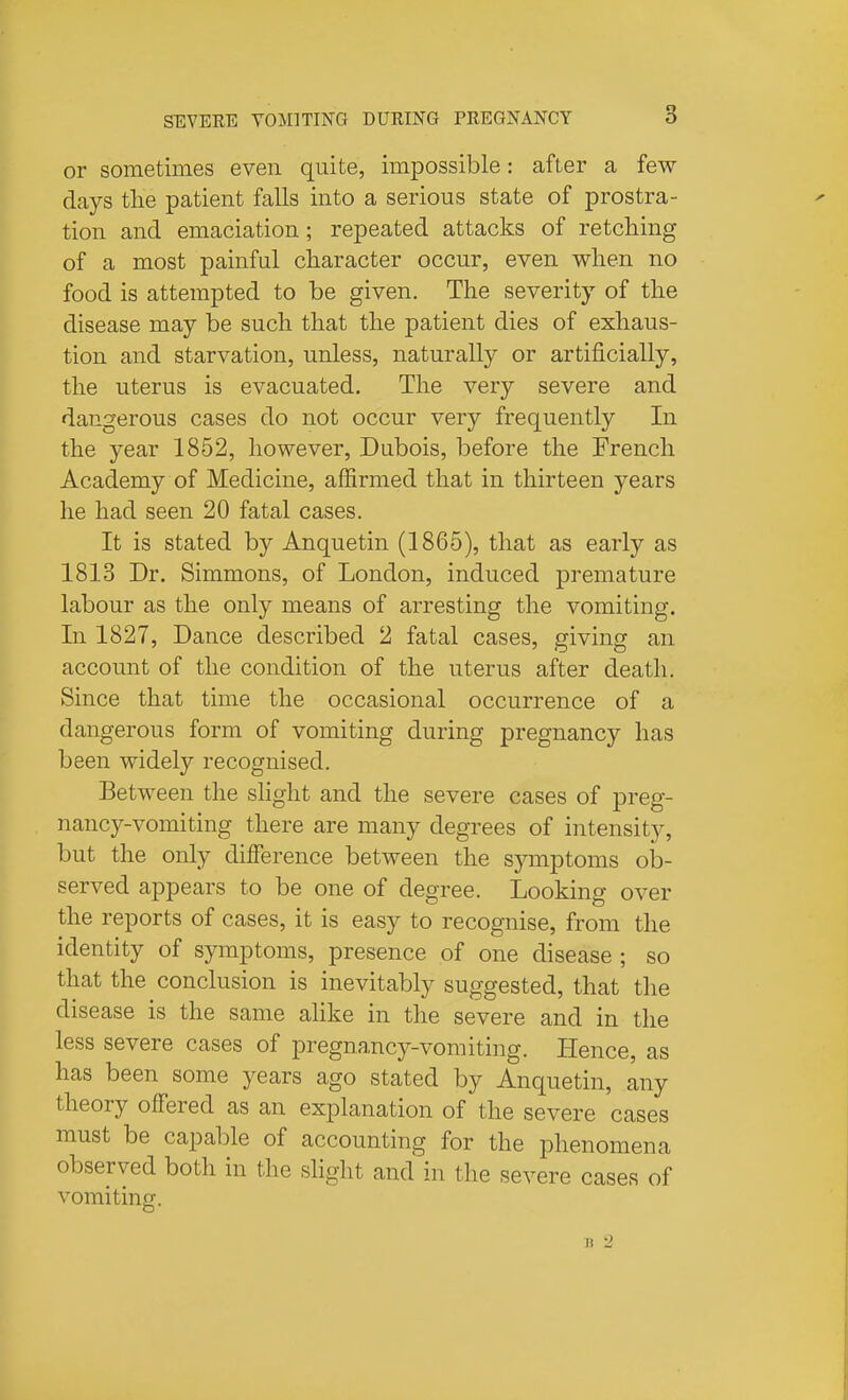 or sometimes even quite, impossible: after a few days the patient falls into a serious state of prostra- tion and emaciation; repeated attacks of retching of a most painful character occur, even when no food is attempted to be given. The severity of the disease may be such that the patient dies of exhaus- tion and starvation, unless, naturally or artificially, the uterus is evacuated. The very severe and dangerous cases do not occur very frequently In the year 1852, however, Dubois, before the French Academy of Medicine, affirmed that in thirteen years he had seen 20 fatal cases. It is stated by Anquetin (1865), that as early as 1813 Dr. Simmons, of London, induced premature labour as the only means of arresting the vomiting. In 1827, Dance described 2 fatal cases, giving an account of the condition of the uterus after death. Since that time the occasional occurrence of a dangerous form of vomiting during pregnancy has been widely recognised. Between the slight and the severe cases of preg- nancy-vomiting there are many degrees of intensity, but the only dilference between the sj'-mptoms ob- served appears to be one of degree. Looking over the reports of cases, it is easy to recognise, from the identity of symptoms, presence of one disease ; so that the conclusion is inevitably suggested, that the disease is the same ahke in the severe and in the less severe cases of pregnancy-vomiting. Hence, as has been some years ago stated by Anquetin, any theory offered as an explanation of the severe cases must be capable of accounting for the phenomena observed both in the shght and in the severe cases of vomiting. Jt 2