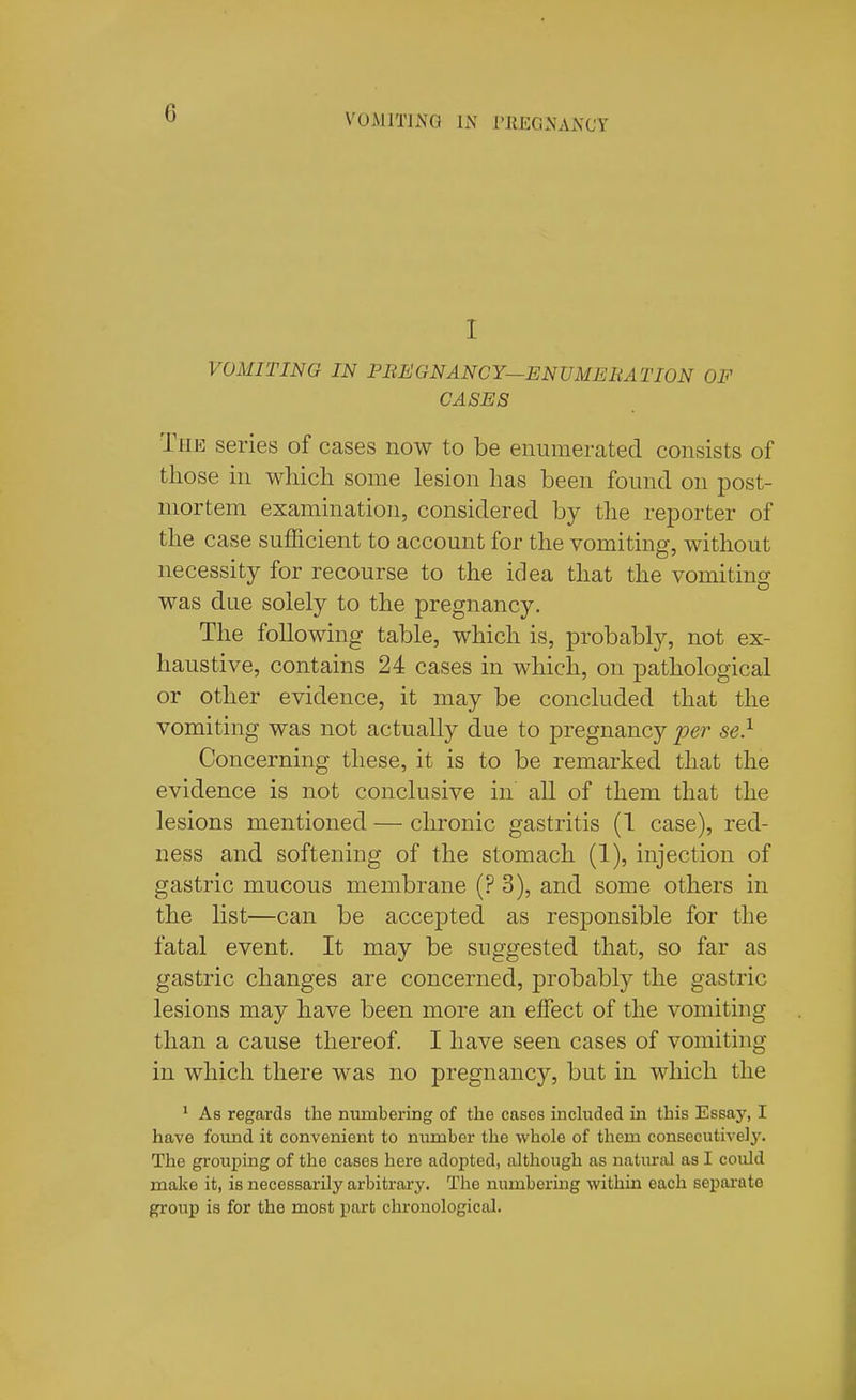 VOMITING li\ ritEGNAJS'CY I VOMITING IN PREGNANCY—ENVMEBATION OF CASES The series of cases now to be enumerated consists of those in wliicli some lesion lias been found on post- mortem examination, considered by the reporter of the case sufficient to account for the vomiting, without necessity for recourse to the idea that the vomiting was due solely to the pregnancy. The following table, which is, probably, not ex- haustive, contains 24 cases in which, on pathological or other evidence, it may be concluded that the vomiting was not actually due to pregnancy per se} Concerning these, it is to be remarked that the evidence is not conclusive in all of them that the lesions mentioned — chronic gastritis (1 case), red- ness and softening of the stomach (1), injection of gastric mucous membrane (? 3), and some others in the list—can be accepted as responsible for the fatal event. It may be suggested that, so far as gastric changes are concerned, probably the gastric lesions may have been more an effect of the vomiting than a cause thereof. I have seen cases of vomiting in which there was no pregnancy, but in which the * As regards the numbering of the cases included in this Essay, I have found it convenient to number the whole of them consecutive]^'. The grouping of the cases here adopted, although as natiu-al as I could make it, is necessarily arbitrary. The numbering within each sepajrato group is for the most part chronological.