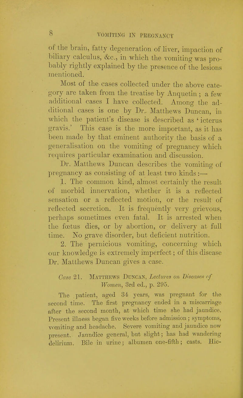 VOMlTlNCj IK Ml'lGNANCi' of llie brain, fatty degeneration of liver, impaction of l)iliary calcnlns, &c., in wliicli tlie vomiting was pro- bably riglitly explained by tlie presence of the lesions mentioned. Most of the cases collected under the above cate- gory are taken from the treatise by Anquetin ; a few additional cases I have collected. Among the ad- ditional cases is one by Dr.. Matthews Duncan, in which the patient's disease is described as ' icterus gravis.' This case is the more important, as it has been made by that eminent authority the basis of a generalisation on the vomiting of pregnancy which requires particular examination and discussion. Dr. Matthews Duncan describes the vomitino- of pregnancy as consisting of at least two kinds :—• 1. The common kind, almost certainly the result t)f morbid innervation, whether it is a reflected sensation or a reflected motion, or the result of reflected secretion. It is frequently yery grievous, perhaps sometimes even fatal. It is arrested when the foetus dies, or by abortion, or delivery at full time. No grave disorder, but deficient nutrition. 2. The pernicious vomiting, concerning which our knowledge is extremely imperfect; of this disease Dr. Matthews Duncan gives a case. Case 21. Matthews Duncan. Led ares on Diteasp,.t of Women, 3rd ed., p. 295. The .patient, aged 34 years, was pregnant for tlie second time. The first pregnancy ended in a miscarriage after the second month, at which time she had jaundice. Present illness began five weeks befoj-e admission; symptoms, vomiting and headache. Severe vomiting and jaundice now present. Janndice general, but slight; has had wandering delirium. Bile in urine; albumen one-fifth; casts. Hie-