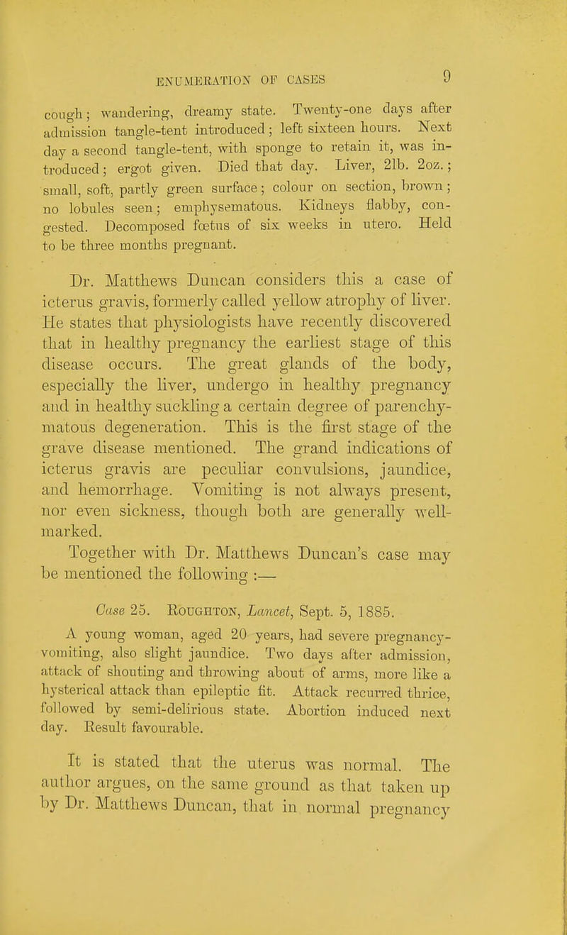 cough; wandering, dreamy state. Tweuty-one days after admission tangle-tent introduced ; left sixteen hours. Next day a second tangle-tent, with sponge to retain it, was in- troduced ; ergot given. Died that day. Liver, 21b. 2oz.; small, soft, partly green surface; colour on section, brown; no lobules seen; eiuphysematous. Kidneys flabby, con- gested. Decomposed foetus of six weeks in utero. Held to be three months pregnant. Dr. Matthews Duncan considers this a case of icterus gravis, formerly called yellow atrophy of liver. He states that physiologists have recently discovered that in healthy pregnancy the earliest stage of this disease occurs. The great glands of the body, especially the liver, undergo in healthy pregnancy and in healthy suckling a certain degree of parenchy- matous degeneration. This is the first stage of the grave disease mentioned. The grand indications of icterus gravis are peculiar convulsions, jaundice, and hemorrhage. Vomiting is not always present, nor even sickness, though both are generally well- marked. Together with Dr. Matthews Duncan's case may be mentioned the following :— D Case 25. Roughton, Lancet, Sept. 5, 1885. A young woman, aged 20 years, had severe pregnancy- vomiting, also slight jaundice. Two days after admission, attack of shouting and throwing about of arms, more like a hysterical attack than epileptic fit. Attack recurred thrice, followed by semi-delirious state. Abortion induced next day. Result favourable. It is stated that the uterus was normal. The author argues, on the same ground as that taken up by Dr. Matthews Duncan, that in normal pregnancy