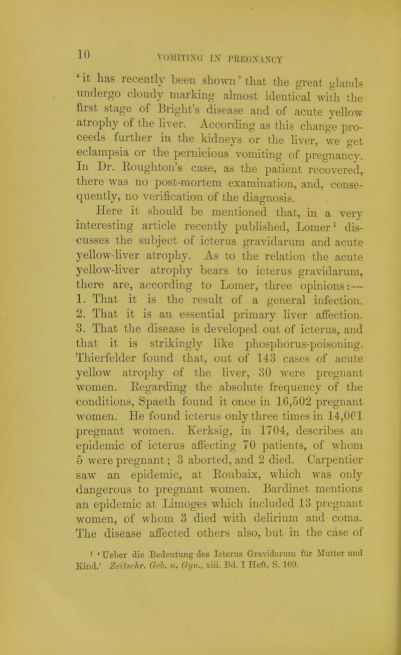 ' it has recently been shown' thcat the great glands undergo cloudy marking almost identical with the first stage of Bright's disease and of acute yellow atrophy of the liver. According as this change pro- ceeds further in the kidneys or the hver, we get eclampsia or the pernicious vomiting of pregnancy. In Dr. Eoughton's case, as the patient recovered, there was no post-mortem examination, and, conse- quently, no verification of the diagnosis. Here it should be mentioned that, in a very interesting article recently published, Lomer^ dis- cusses the subject of icterus gravidarum and acute yellow-hver atrophy. As to the relation the acute yellow-liver atrophy bears to icterus gravidarum, there are, according to Lomer, three opinions:— 1. That it is the result of a general infection. 2. That it is an essential primary liver affection. 3. That the disease is developed out of icterus, and that it is strikingly like phosphorus-poisoning. Thierfelder found that, out of 143 cases of acute yellow atrophy of the liver, 30 were pregnant women. Eegarding the absolute frequency of the conditions, Spaeth found it once in 16,502 pregnant women. He found icterus only three times in 14,061 pregnant women. Kerksig, in 1704, describes an epidemic of icterus affecting 70 patients, of whom 5 were pregnant; 3 aborted, and 2 died. Carpentier saw an epidemic, at Eoubaix, which was only dangerous to pregnant women. Bardinet mentions an epidemic at Limoges which included 13 pregnant women, of whom 3 died with delirium and coma. The disease affected others also, but in the case of * ' Ueber die Bedeiitung des Icterus Gravidarum fiir Mutter und Kind.' Zeitschr. Geb. u. Gyiu, xiii. Bd. I Heft, S. 169.