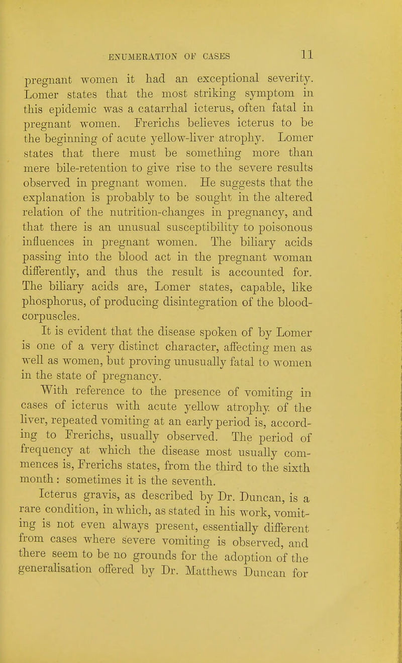pregnant women it had an exceptional severity. Lomer states tliat the most striking symptom in this epidemic was a catarrhal icterus, often fatal in pregnant women. Frericlis believes icterus to be the beginning of acute yellow-liver atrophy. Lomer states that there must be something more than mere bile-retention to give rise to the severe results observed in pregnant women. He suggests that the explanation is probably to be sought in the altered relation of the nutrition-changes in pregnancy, and that there is an unusual susceptibility to poisonous influences in pregnant women. The biliary acids passing into the blood act in the pregnant woman differently, and thus the result is accounted for. The bihary acids are, Lomer states, capable, like phosphorus, of producing disintegration of the blood- corpuscles. It is evident that the disease spoken of by Lomer is one of a very distinct character, affecting men as well as women, but proving unusually fatal to women in the state of pregnancy. With reference to the presence of vomiting in cases of icterus with acute yeUow atrophy of the hver, repeated vomiting at an early period is, accord- ing to Frerichs, usually observed. The period of frequency at which the disease most usually com- mences is, Frerichs states, from the third to the sixth month : sometimes it is the seventh. Icterus gravis, as described by Dr. Duncan, is a rare condition, in which, as stated in his work, vomit- ing is not even always present, essentially different from cases where severe vomiting is observed, and there seem to be no grounds for the adoption of the generalisation offered by Dr. Matthews Duncan for