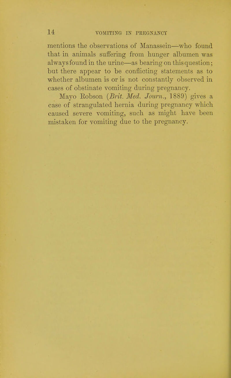 mentions the observations of Manassein—wlio found that in animals suffering from hunger albumen was always found in the urine—as bearing on this question; but there appear to be conflicting statements as to whether albumen is or is not constantly observed in cases of obstinate vomiting during pregnancy. Mayo Eobson [Brit. Med. Journ., 1889) gives a case of strangulated hernia during pregnancy which caused severe vomiting, such as might have been mistaken for vomiting due to the pregnancy.