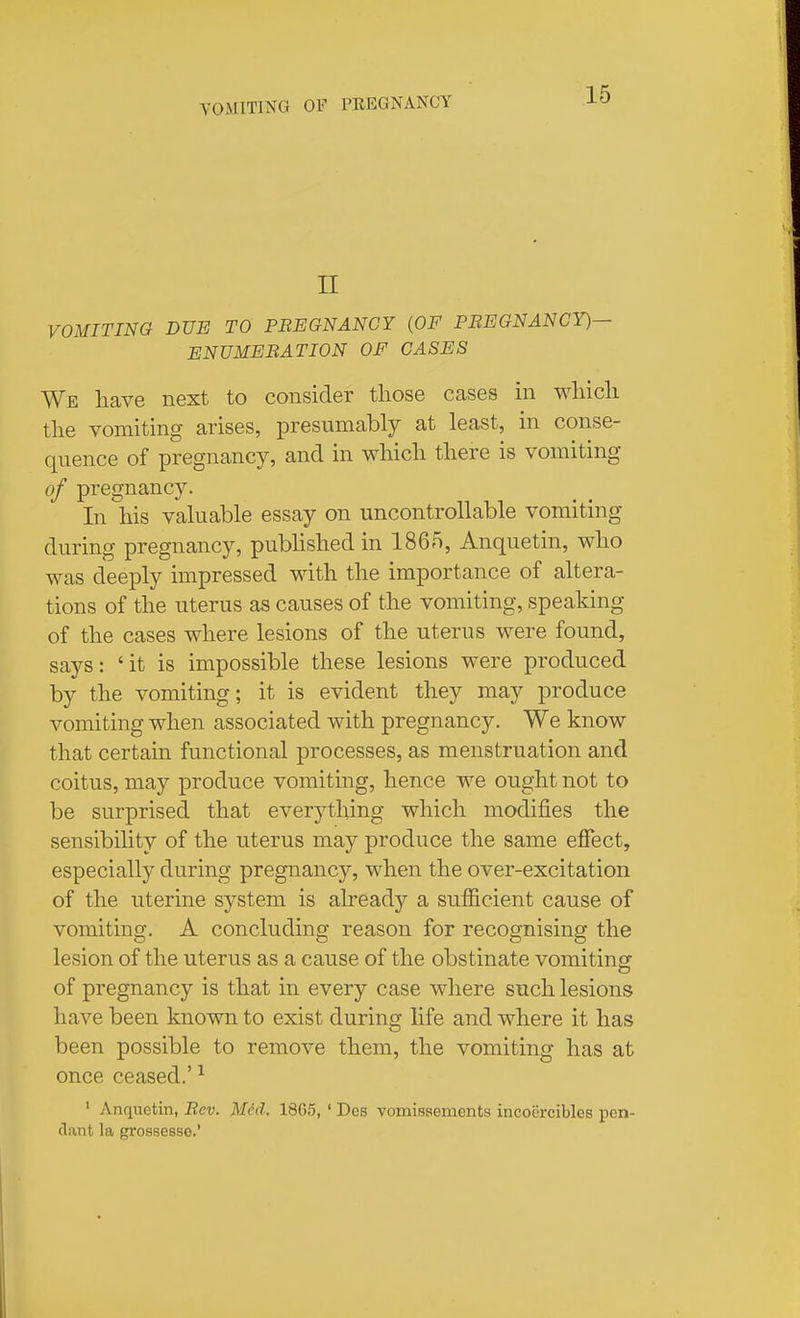 n VOMITING DUE TO PEEGNANCY {OF PBEGNANCY)— ENUMERATION OF CASES We liave next to consider those cases in wliicli tlie vomiting arises, presumably at least, in conse- quence of pregnancy, and in wliicli tliere is vomiting of pregnancy. In his valuable essay on uncontrollable vomiting during pregnancy, published in 1865, Anquetin, who was deeply impressed with the importance of altera- tions of the uterus as causes of the vomiting, speaking of the cases where lesions of the uterus were found, says: 'it is impossible these lesions were produced by the vomiting; it is evident they may produce vomiting when associated with pregnancy. We know that certain functional processes, as menstruation and coitus, may produce vomiting, hence we ought not to be surprised that everything which modifies the sensibility of the uterus may produce the same effect, especially during pregnancy, when the over-excitation of the uterine system is already a sufficient cause of vomiting. A concluding reason for recognising the lesion of the uterus as a cause of the obstinate vomitinsr of pregnancy is that in every case where such lesions have been known to exist during life and where it has been possible to remove them, the vomiting has at once ceased.' ^ ■ Anquetin, Rev. Med. 1865, ' Des vomissements incoercibles pen- dant la grossesse.'