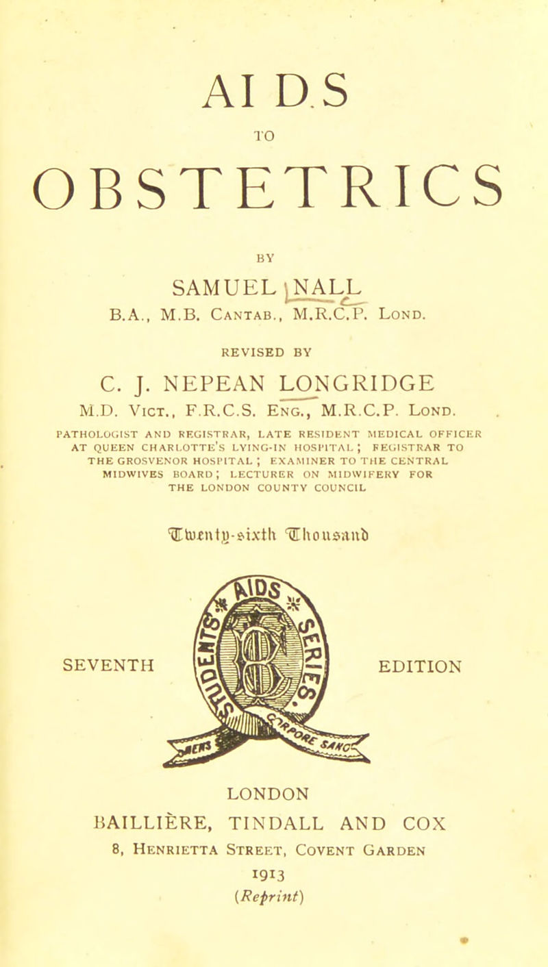 AI D S TO OBSTETRICS BY SAMUEL ^^ALL B.A., M.B. Cantab., M.R.C.P. Lond. REVISED BY C. J. NEPEAN LONGRIDGE M.D. Vict., F.R.C.S. Eng., M.R.C.P. Lond. PATHOLOGIST AND REGISTRAR, LATE RESIDENT MEDICAL OFFICER AT QUEEN charlotte's LYING-IN HOSPITAL; FElilSTRAR TO THE GROSVENOR HOSPITAL j EXA.MINER TO THE CENTRAL MiDwivES board; lecturer on midwifery for THE LONDON COUNTY COUNCIL 'ilEkuiutjj-s.ixtU l^housaub SEVENTH iiMtflliW—I EDITION LONDON BAILLIERE, TINDALL AND COX 8, Henrietta Street, Covent Garden 1913 {Reprint)