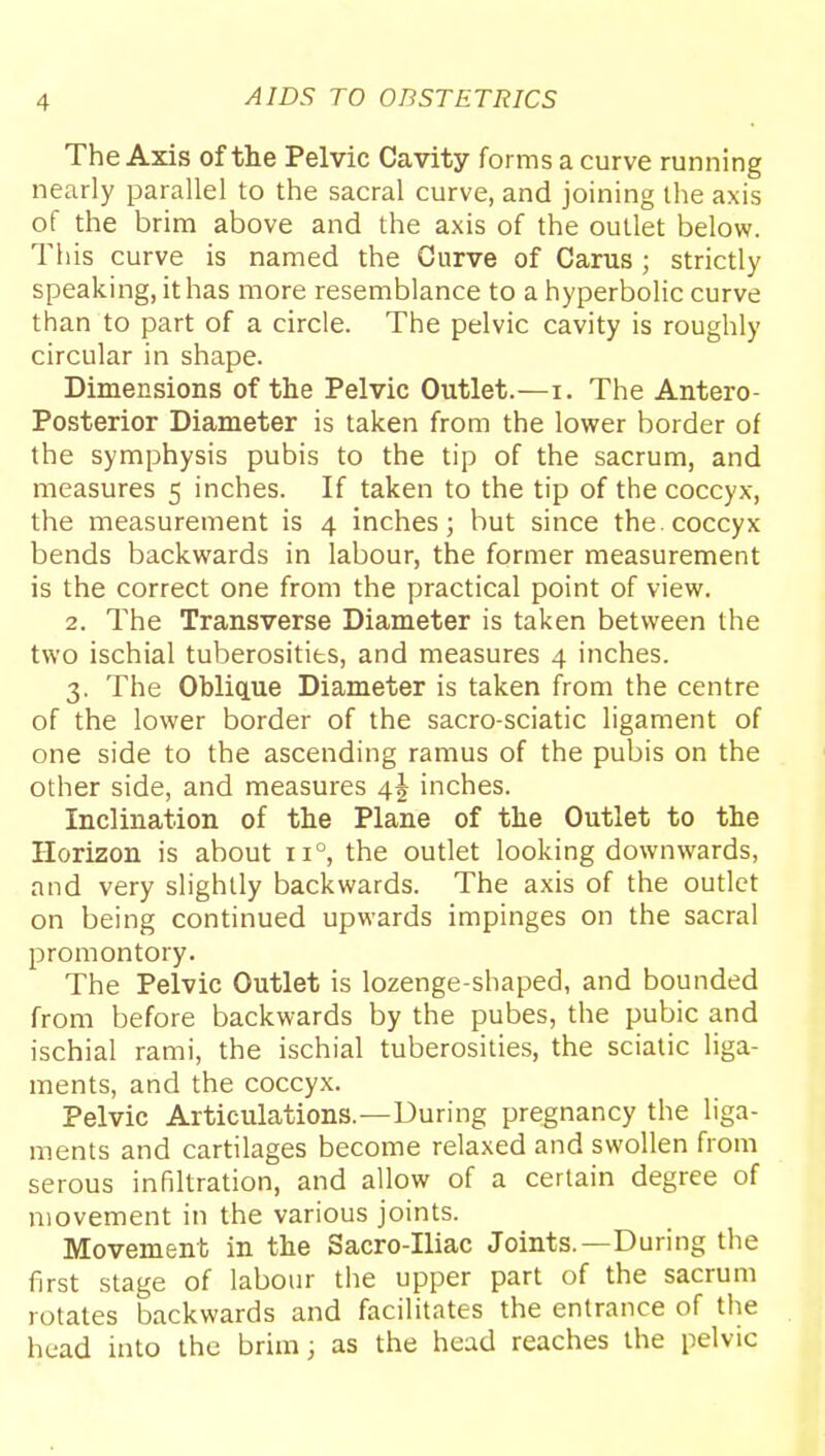 The Axis of the Pelvic Cavity forms a curve running nearly parallel to the sacral curve, and joining the axis of the brim above and the axis of the outlet below. This curve is named the Curve of Cams ; strictly speaking, it has more resemblance to a hyperbolic curve than to part of a circle. The pelvic cavity is roughly circular in shape. Dimensions of the Pelvic Outlet.—i. The Antero- posterior Diameter is taken from the lower border of the symphysis pubis to the tip of the sacrum, and measures 5 inches. If taken to the tip of the coccyx, the measurement is 4 inches; but since the. coccyx bends backwards in labour, the former measurement is the correct one from the practical point of view. 2. The Transverse Diameter is taken between the two ischial tuberosities, and measures 4 inches. 3. The OblicLue Diameter is taken from the centre of the lower border of the sacro-sciatic ligament of one side to the ascending ramus of the pubis on the other side, and measures 4^ inches. Inclination of the Plane of the Outlet to the Horizon is about 11°, the outlet looking downwards, and very slightly backwards. The axis of the outlet on being continued upwards impinges on the sacral promontory. The Pelvic Outlet is lozenge-shaped, and bounded from before backwards by the pubes, the pubic and ischial rami, the ischial tuberosities, the sciatic liga- ments, and the coccyx. Pelvic Articulations.—During pregnancy the liga- ments and cartilages become relaxed and swollen from serous infiltration, and allow of a certain degree of movement in the various joints. Movement in the Sacro-Iliac Joints.—During the first stage of labour the upper part of the sacrum rotates backwards and facilitates the entrance of the head into the brim; as the head reaches the pelvic