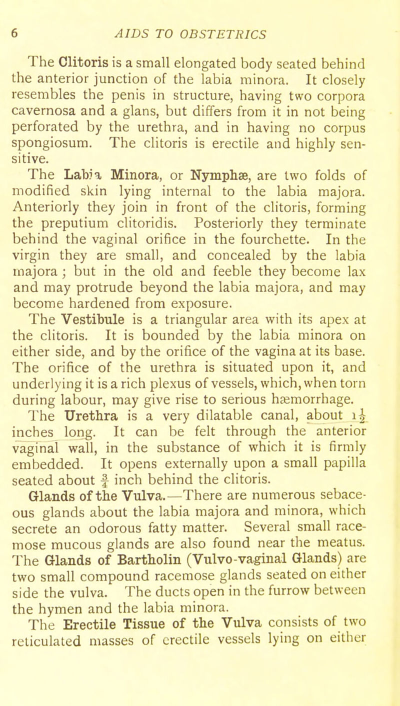 The Clitoris is a small elongated body seated behind the anterior junction of the labia minora. It closely resembles the penis in structure, having two corpora cavernosa and a glans, but differs from it in not being perforated by the urethra, and in having no corpus spongiosum. The clitoris is erectile and highly sen- sitive. The Labia Minora, or Nymphse, are two folds of modified skin lying internal to the labia majora. Anteriorly they join in front of the clitoris, forming the preputium clitoridis. Posteriorly they terminate behind the vaginal orifice in the fourchette. In the virgin they are small, and concealed by the labia majora; but in the old and feeble they become lax and may protrude beyond the labia majora, and may become hardened from exposure. The Vestibule is a triangular area with its apex at the clitoris. It is bounded by the labia minora on either side, and by the orifice of the vagina at its base. The orifice of the urethra is situated upon it, and underlying it is a rich plexus of vessels, which, when torn during labour, may give rise to serious htemorrhage. The Urethra is a very dilatable canal, about inches long. It can be felt through the anterior vaginal wall, in the substance of which it is firmly embedded. It opens externally upon a small papilla seated about f inch behind the clitoris. Glands of the Vulva.—There are numerous sebace- ous glands about the labia majora and minora, which secrete an odorous fatty matter. Several small race- mose mucous glands are also found near the meatus. The Glands of Bartholin (Vulvo-vaginal Glands) are two small compound racemose glands seated on either side the vulva. The ducts open in the furrow between the hymen and the labia minora. The Erectile Tissue of the Vulva consists of two reticulated masses of erectile vessels lying on either