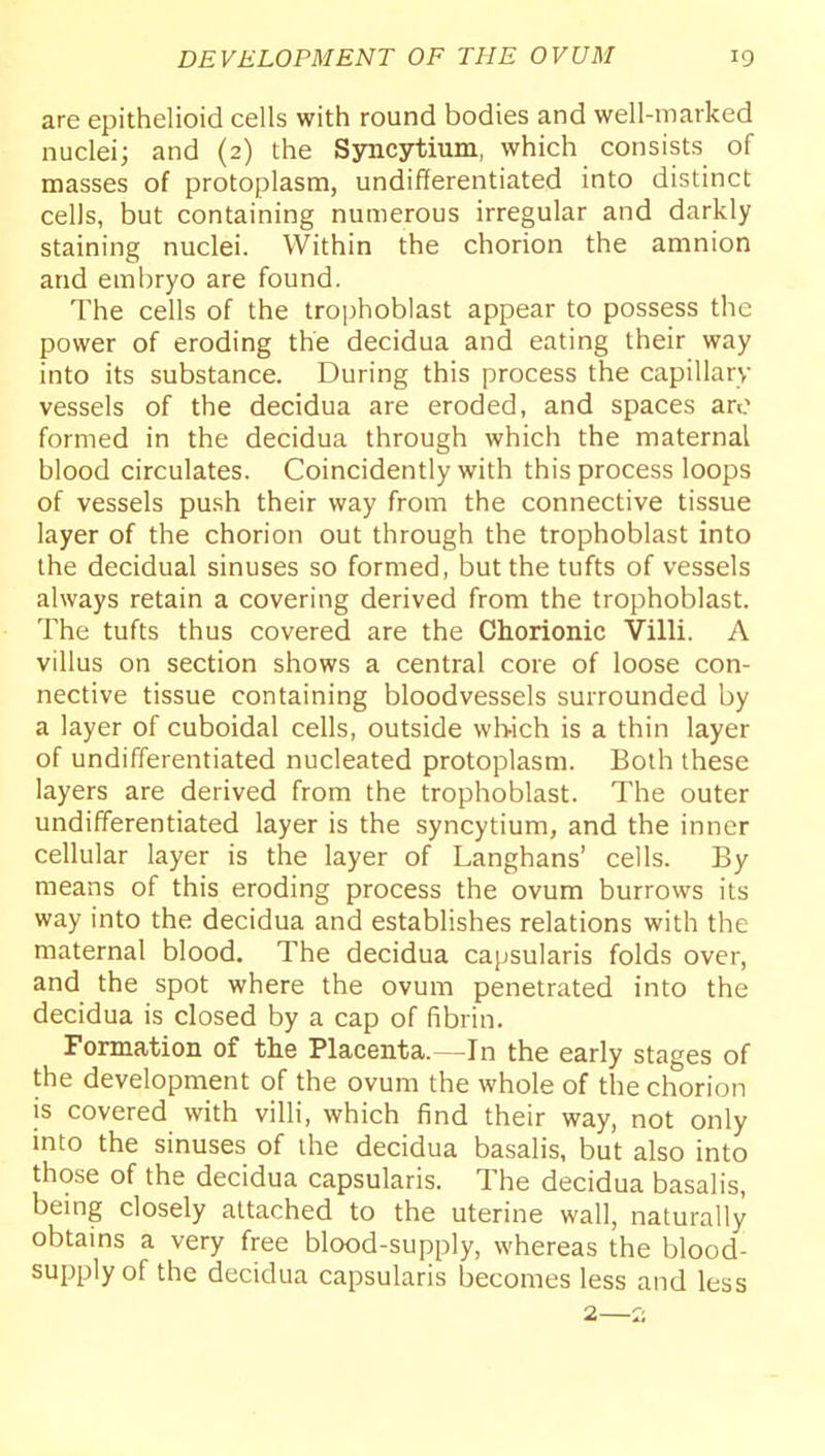 are epithelioid cells with round bodies and well-marked nuclei; and (2) the Syncytium, which consists of masses of protoplasm, undifferentiated into distinct cells, but containing numerous irregular and darkly staining nuclei. Within the chorion the amnion and embryo are found. The cells of the trojihoblast appear to possess the power of eroding the decidua and eating their way into its substance. During this process the capillary vessels of the decidua are eroded, and spaces are formed in the decidua through which the maternal blood circulates. Coincidently with this process loops of vessels pu.sh their way from the connective tissue layer of the chorion out through the trophoblast into the decidual sinuses so formed, but the tufts of vessels always retain a covering derived from the trophoblast. The tufts thus covered are the Chorionic Villi. A villus on section shows a central core of loose con- nective tissue containing bloodvessels surrounded by a layer of cuboidal cells, outside which is a thin layer of undifferentiated nucleated protoplasm. Both these layers are derived from the trophoblast. The outer undifferentiated layer is the syncytium, and the inner cellular layer is the layer of Langhans' cells. By means of this eroding process the ovum burrows its way into the decidua and establishes relations with the maternal blood. The decidua capsularis folds over, and the spot where the ovum penetrated into the decidua is closed by a cap of fibrin. Formation of the Placenta.—In the early stages of the development of the ovum the whole of the chorion is covered with villi, which find their way, not only into the sinuses of the decidua basalis, but also into those of the decidua capsularis. The decidua basalis, bemg closely attached to the uterine wall, naturally obtains a very free blood-supply, whereas the blood- supply of the decidua capsularis becomes less and less 2—