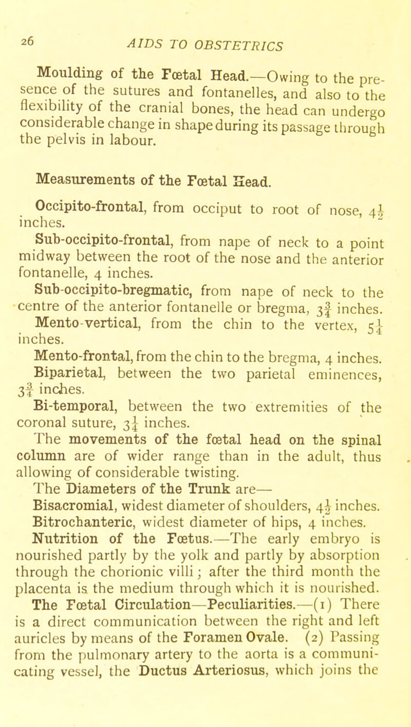 Moulding of the Fcetal Head.—Owing to the pre- sence of the sutures and fontanelles, and also to the flexibility of the cranial bones, the head can undergo considerable change in shape during its passage through the pelvis in labour. Measurements of the Foetal Sead. Occipito-frontal, from occiput to root of nose, 4h inches. Sub-occipito-frontal, from nape of neck to a point midway between the root of the nose and the anterior fontanelle, 4 inches. Sub-occipito-bregmatic, from nape of neck to the centre of the anterior fontanelle or bregma, 3I inches. Mento-vertical, from the chin to the vertex, 5]- inches. Mento-frontal, from the chin to the bregma, 4 inches. Biparietal, between the two parietal eminences, 3f inches. Bi-temporal, between the two extremities of the coronal suture, inches. The movements of the foetal head on the spinal column are of wider range than in the adult, thus allowing of considerable twisting. The Diameters of the Trunk are— Bisacromial, widest diameter of shoulders, 4^ inches. Bitrochanteric, widest diameter of hips, 4 inches. Nutrition of the Foetus.—The early embryo is nourished partly by the yolk and partly by absorption through the chorionic villi; after the third month the placenta is the medium through which it is nourished. The Fcetal Circulation—Peculiarities.—(i) There is a direct communication between the right and left auricles by means of the Foramen Ovale. (2) Passing from the pulmonary artery to the aorta is a communi- cating vessel, the Ductus Arteriosus, which joins the