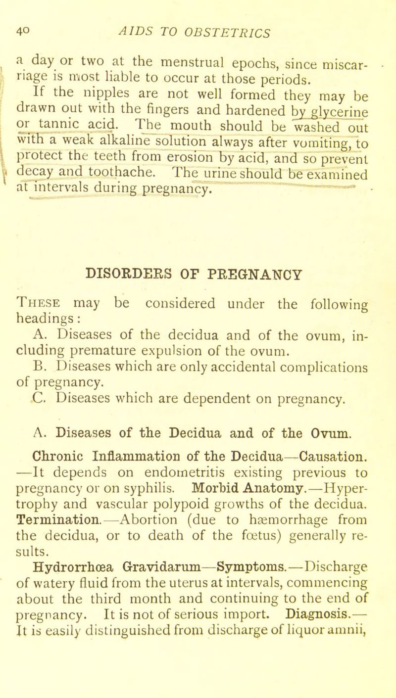 a day or two at the menstrual epochs, since miscar- riage is most liable to occur at those periods. If the nipples are not well formed they may be drawn out with the fingers and hardened byjlycerine or tannic acid. The mouth should be washed out with a weak alkaline solution always after vomiting, to protect the teeth from erosion by acid, and so prevent decay and toothache. The urine should be examined at intervals during pregnancy. —... DISORDERS OF PREGNANCY These may be considered under the following headings: A. Diseases of the decidua and of the ovum, in- cluding premature expulsion of the ovum. B. Diseases which are only accidental complications of pregnancy. C. Diseases which are dependent on pregnancy. A. Diseases of the Decidua and of the Ovum. Chronic Inflammation of the Decidua—Causation. —It depends on endometritis existing previous to pregnancy or on syphilis. Morbid Anatomy.—-Hyper- trophy and vascular polypoid growths of the decidua. Termination.—Abortion (due to heemorrhage from the decidua, or to death of the foetus) generally re- sults. Hydrorrhoea Gravidarum—Symptoms.—Discharge of watery fluid from the uterus at intervals, commencing about the third month and continuing to the end of pregnancy. It is not of serious import. Diagnosis.— It is easily distinguished from discharge of liquor amnii,