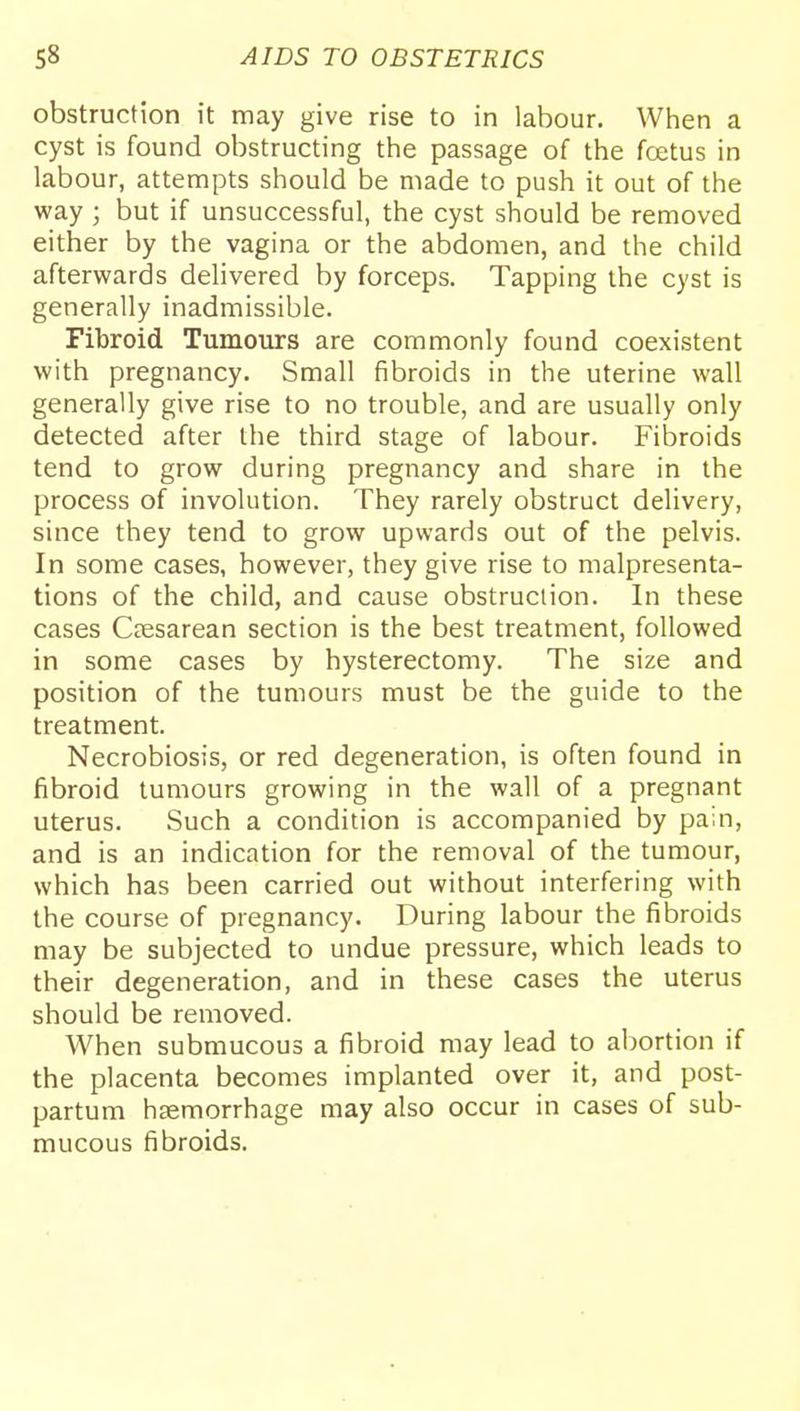 obstruction it may give rise to in labour. When a cyst is found obstructing the passage of the fcetus in labour, attempts should be made to push it out of the way ; but if unsuccessful, the cyst should be removed either by the vagina or the abdomen, and the child afterwards delivered by forceps. Tapping the cyst is generally inadmissible. Fibroid Tumours are commonly found coexistent with pregnancy. Small fibroids in the uterine wall generally give rise to no trouble, and are usually only detected after the third stage of labour. Fibroids tend to grow during pregnancy and share in the process of involution. They rarely obstruct delivery, since they tend to grow upwards out of the pelvis. In some cases, however, they give rise to malpresenta- tions of the child, and cause obstruction. In these cases Ctesarean section is the best treatment, followed in some cases by hysterectomy. The size and position of the tumours must be the guide to the treatment. Necrobiosis, or red degeneration, is often found in fibroid tumours growing in the wall of a pregnant uterus. Such a condition is accompanied by pain, and is an indication for the removal of the tumour, which has been carried out without interfering with the course of pregnancy. During labour the fibroids may be subjected to undue pressure, which leads to their degeneration, and in these cases the uterus should be removed. When submucous a fibroid may lead to abortion if the placenta becomes implanted over it, and post- partum haemorrhage may also occur in cases of sub- mucous fibroids.