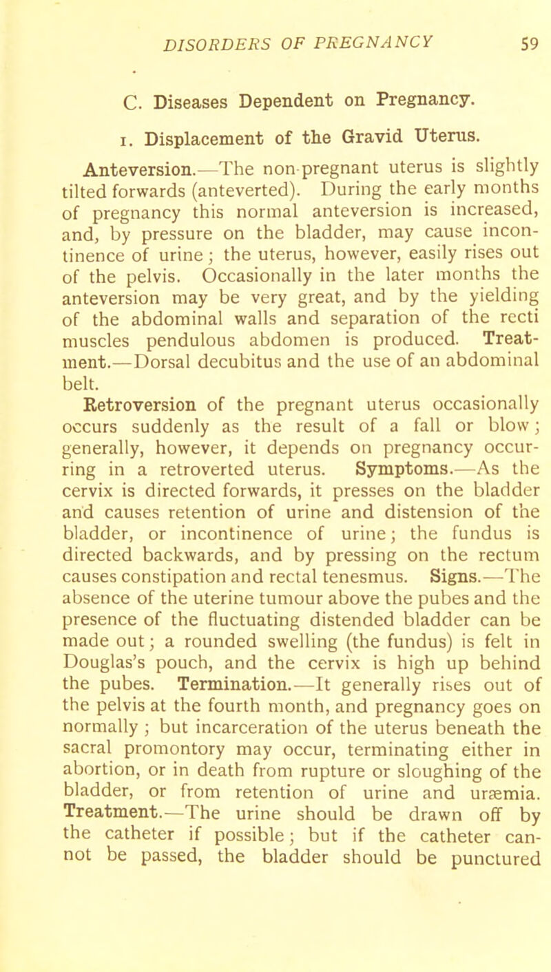 C. Diseases Dependent on Pregnancy. I. Displacement of the Gravid Uterus. Anteversion.—The non pregnant uterus is slightly tilted forwards (anteverted). During the early months of pregnancy this normal anteversion is increased, and, by pressure on the bladder, may cause incon- tinence of urine; the uterus, however, easily rises out of the pelvis. Occasionally in the later months the anteversion may be very great, and by the yielding of the abdominal walls and separation of the recti muscles pendulous abdomen is produced. Treat- ment.—Dorsal decubitus and the use of an abdominal belt. Retroversion of the pregnant uterus occasionally occurs suddenly as the result of a fall or blow; generally, however, it depends on pregnancy occur- ring in a retroverted uterus. Symptoms.—As the cervix is directed forwards, it presses on the bladder and causes retention of urine and distension of the bladder, or incontinence of urine; the fundus is directed backwards, and by pressing on the rectum causes constipation and rectal tenesmus. Signs.-—The absence of the uterine tumour above the pubes and the presence of the fluctuating distended bladder can be made out; a rounded swelling (the fundus) is felt in Douglas's pouch, and the cervix is high up behind the pubes. Termination.—It generally rises out of the pelvis at the fourth month, and pregnancy goes on normally ; but incarceration of the uterus beneath the sacral promontory may occur, terminating either in abortion, or in death from rupture or sloughing of the bladder, or from retention of urine and ursemia. Treatment.—The urine should be drawn off by the catheter if possible; but if the catheter can- not be passed, the bladder should be punctured
