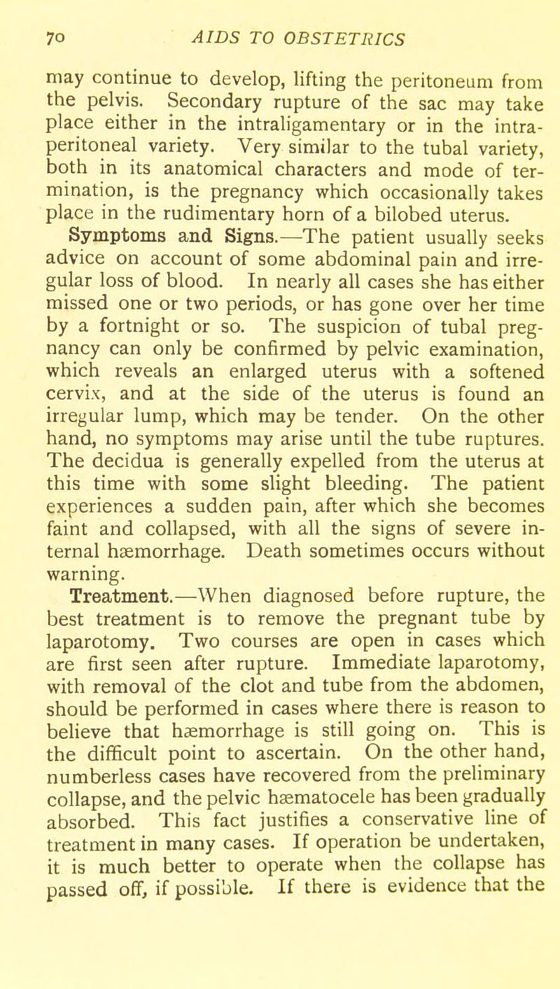 may continue to develop, lifting the peritoneum from the pelvis. Secondary rupture of the sac may take place either in the intraligamentary or in the intra- peritoneal variety. Very similar to the tubal variety, both in its anatomical characters and mode of ter- mination, is the pregnancy which occasionally takes place in the rudimentary horn of a bilobed uterus. Symptoms and Signs.—The patient usually seeks advice on account of some abdominal pain and irre- gular loss of blood. In nearly all cases she has either missed one or two periods, or has gone over her time by a fortnight or so. The suspicion of tubal preg- nancy can only be confirmed by pelvic examination, which reveals an enlarged uterus with a softened cervix, and at the side of the uterus is found an irregular lump, which may be tender. On the other hand, no symptoms may arise until the tube ruptures. The decidua is generally expelled from the uterus at this time with some slight bleeding. The patient experiences a sudden pain, after which she becomes faint and collapsed, with all the signs of severe in- ternal haemorrhage. Death sometimes occurs without warning. Treatment.—When diagnosed before rupture, the best treatment is to remove the pregnant tube by laparotomy. Two courses are open in cases which are first seen after rupture. Immediate laparotomy, with removal of the clot and tube from the abdomen, should be performed in cases where there is reason to believe that haemorrhage is still going on. This is the difficult point to ascertain. On the other hand, numberless cases have recovered from the preliminary collapse, and the pelvic hsematocele has been gradually absorbed. This fact justifies a conservative line of treatment in many cases. If operation be undertaken, it is much better to operate when the collapse has passed off, if possible. If there is evidence that the