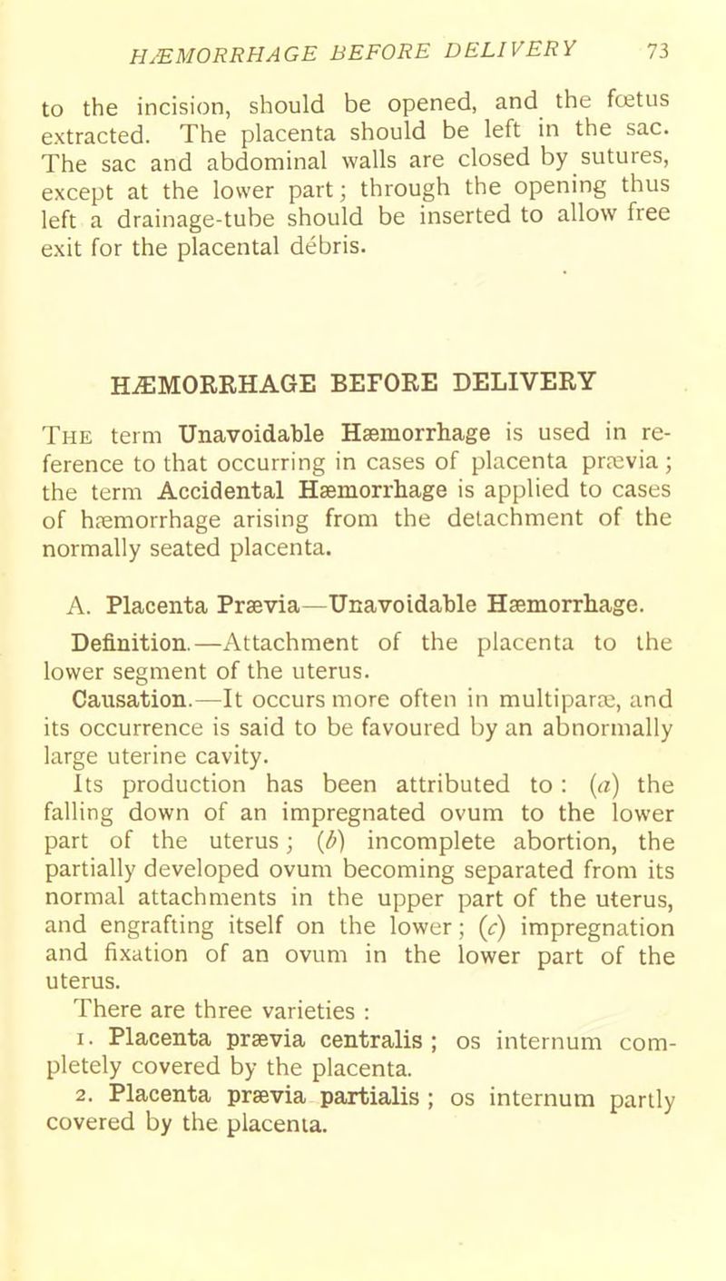 to the incision, should be opened, and the fcetus extracted. The placenta should be left in the sac. The sac and abdominal walls are closed by sutures, except at the lower part; through the opening thus left a drainage-tube should be inserted to allow free exit for the placental debris. HAEMORRHAGE BEFORE DELIVERY The term Unavoidable Hsemorrhage is used in re- ference to that occurring in cases of placenta prfevia; the term Accidental Hsemorrliage is applied to cases of haemorrhage arising from the detachment of the normally seated placenta. A. Placenta Prsevia—Unavoidable Haemorrhage. Definition.—Attachment of the placenta to the lower segment of the uterus. Causation.—It occurs more often in multipara;, and its occurrence is said to be favoured by an abnormally large uterine cavity. Its production has been attributed to: {a) the falling down of an impregnated ovum to the lower part of the uterus; {b) incomplete abortion, the partially developed ovum becoming separated from its normal attachments in the upper part of the uterus, and engrafting itself on the lower; (c) impregnation and fixation of an ovum in the lower part of the uterus. There are three varieties : 1. Placenta prsevia centralis; os internum com- pletely covered by the placenta. 2. Placenta prsevia partialis ; os internum partly covered by the placenta.