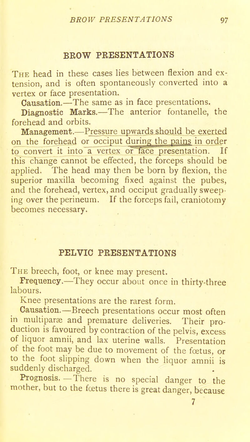 BROW PRESENTATIONS The head in these cases lies between flexion and ex- tension, and is often spontaneously converted into a vertex or face presentation. Causation.—The same as in face presentations. Diagnostic Marks.—The anterior fontanelle, the forehead and orbits. Management.—Pj;essure upwards should be exerted on the forehead or occiput during^ the pains in order to convert it into~a vertex oiTace presentation. If this change cannot be effected, the forceps should be applied. The head may then be born by flexion, the superior maxilla becoming fixed against the pubes, and the forehead, vertex, and occiput gradually sweep- ing over the perineum. If the forceps fail, craniotomy becomes necessary. PELVIC PRESENTATIONS The breech, foot, or knee may present. Frequency.—They occur about once in thirty-three labours. Knee presentations are the rarest form. Causation.—Breech presentations occur most often in multiparee and premature deliveries. Their pro- duction is favoured by contraction of the pelvis, excess of liquor amnii, and lax uterine walls. Presentation of the foot may be due to movement of the foetus, or to the foot slipping down when the liquor amnii is suddenly discharged. Prognosis. —There is no special danger to the mother, but to the fcetus there is great danger, because 7